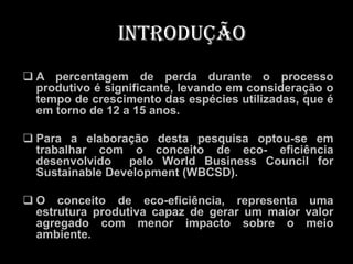 Introdução
 A percentagem de perda durante o processo
  produtivo é significante, levando em consideração o
  tempo de crescimento das espécies utilizadas, que é
  em torno de 12 a 15 anos.

 Para a elaboração desta pesquisa optou-se em
  trabalhar com o conceito de eco- eficiência
  desenvolvido   pelo World Business Council for
  Sustainable Development (WBCSD).

 O conceito de eco-eficiência, representa uma
  estrutura produtiva capaz de gerar um maior valor
  agregado com menor impacto sobre o meio
  ambiente.
 