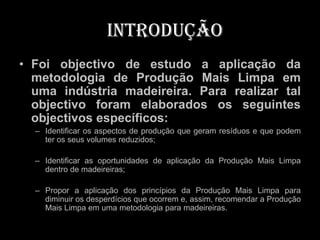 Introdução
• Foi objectivo de estudo a aplicação da
  metodologia de Produção Mais Limpa em
  uma indústria madeireira. Para realizar tal
  objectivo foram elaborados os seguintes
  objectivos específicos:
  – Identificar os aspectos de produção que geram resíduos e que podem
    ter os seus volumes reduzidos;

  – Identificar as oportunidades de aplicação da Produção Mais Limpa
    dentro de madeireiras;

  – Propor a aplicação dos princípios da Produção Mais Limpa para
    diminuir os desperdícios que ocorrem e, assim, recomendar a Produção
    Mais Limpa em uma metodologia para madeireiras.
 