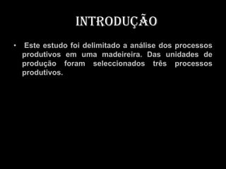 Introdução
•   Este estudo foi delimitado a análise dos processos
    produtivos em uma madeireira. Das unidades de
    produção foram seleccionados três processos
    produtivos.
 
