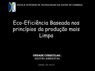 ESCOLA SUPERIOR DE TECNOLOGIAS DA SAÚDE DE COIMBRA




Eco-Eficiência Baseada nos
princípios da produção mais
           Limpa


             Unidade curricular :
              Gestão Ambiental

                 Abril de 2010
 