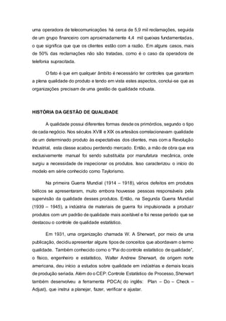 uma operadora de telecomunicações há cerca de 5,9 mil reclamações, seguida
de um grupo financeiro com aproximadamente 4,4 mil queixas fundamentadas,
o que significa que que os clientes estão com a razão. Em alguns casos, mais
de 50% das reclamações não são tratadas, como é o caso da operadora de
telefonia supracitada.
O fato é que em qualquer âmbito é necessário ter controles que garantam
a plena qualidade do produto e tendo em vista estes aspectos, conclui-se que as
organizações precisam de uma gestão de qualidade robusta.
HISTÓRIA DA GESTÃO DE QUALIDADE
A qualidade possui diferentes formas desde os primórdios, segundo o tipo
de cada negócio. Nos séculos XVIII e XIX os artesãos correlacionavam qualidade
de um determinado produto às expectativas dos clientes, mas com a Revolução
Industrial, esta classe acabou perdendo mercado. Então, a mão de obra que era
exclusivamente manual foi sendo substituída por manufatura mecânica, onde
surgiu a necessidade de inspecionar os produtos. Isso caracterizou o início do
modelo em série conhecido como Taylorismo.
Na primeira Guerra Mundial (1914 – 1918), vários defeitos em produtos
bélicos se apresentaram, muito embora houvesse pessoas responsáveis pela
supervisão da qualidade desses produtos. Então, na Segunda Guerra Mundial
(1939 – 1945), a indústria de materiais de guerra foi impulsionada a produzir
produtos com um padrão de qualidade mais aceitável e foi nesse período que se
destacou o controle de qualidade estatístico.
Em 1931, uma organização chamada W. A Sherwart, por meio de uma
publicação, decidiuapresentar alguns tipos de conceitos que abordavam o termo
qualidade. Também conhecido como o “Pai do controle estatístico de qualidade”,
o físico, engenheiro e estatístico, Walter Andrew Sherwart, de origem norte
americana, deu início a estudos sobre qualidade em indústrias e demais locais
de produção seriada. Além do o CEP: Controle Estatístico de Processo, Sherwart
também desenvolveu a ferramenta PDCA( do inglês: Plan – Do – Check –
Adjust), que instrui a planejar, fazer, verificar e ajustar.
 