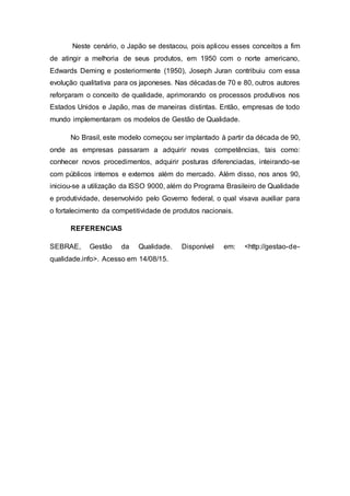 Neste cenário, o Japão se destacou, pois aplicou esses conceitos a fim
de atingir a melhoria de seus produtos, em 1950 com o norte americano,
Edwards Deming e posteriormente (1950), Joseph Juran contribuiu com essa
evolução qualitativa para os japoneses. Nas décadas de 70 e 80, outros autores
reforçaram o conceito de qualidade, aprimorando os processos produtivos nos
Estados Unidos e Japão, mas de maneiras distintas. Então, empresas de todo
mundo implementaram os modelos de Gestão de Qualidade.
No Brasil, este modelo começou ser implantado à partir da década de 90,
onde as empresas passaram a adquirir novas competências, tais como:
conhecer novos procedimentos, adquirir posturas diferenciadas, inteirando-se
com públicos internos e externos além do mercado. Além disso, nos anos 90,
iniciou-se a utilização da ISSO 9000, além do Programa Brasileiro de Qualidade
e produtividade, desenvolvido pelo Governo federal, o qual visava auxiliar para
o fortalecimento da competitividade de produtos nacionais.
REFERENCIAS
SEBRAE, Gestão da Qualidade. Disponível em: <http://gestao-de-
qualidade.info>. Acesso em 14/08/15.
 