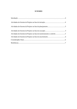 SUMÁRIO
Introdução .........................................................................................................................4
Atividades do Gerente de Projetos na fase de iniciação....................................................4
Atividades do Gerente de Projetos na fase de planejamento.............................................5
Atividades do Gerente de Projetos na fase de execução....................................................5
Atividades do Gerente de Projetos na fase de monitoramento e controle.........................5
Atividades do Gerente de Projetos na fase de encerramento.............................................6
Considerações finais..........................................................................................................6
Referências........................................................................................................................7
 