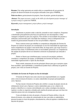 Resumo: Este artigo apresenta um estudo sobre as competências de um gerente de
projetos do desenvolvimento de um projeto utilizando como guia o PMBOK.
Palavras-chave: gerenciamento de projetos, fases do projeto, gerente de projetos.
Abstract: This paper presents a study on the skills of a development project manager of
a project using as a guide the PMBOK.
Keywords: project management, project phases, project manager.
Introdução
Atualmente os projetos estão a cada dia, tornando-se mais complexos, frequentes
e distribuídos principalmente pela busca de aperfeiçoar seus desempenhos e obter
vantagens competitivas para seus negócios. Para atender as necessidades dos projetos e
ambientes caracterizados pela velocidade das mudanças, torna-se indispensável um
modelo de gerenciamento baseado no foco em prioridades e objetivos.
Nesse contexto temos que trabalhar as competências adequadas do Gerente de
Projetos ao contexto do projeto em consideração ao nível de maturidade da organização.
Gerar competências em equipe é uma tarefa árdua, de longo prazo, que exige recursos e
diretrizes bem claras. O alinhamento entre as necessidades gerenciais e as competências
das equipes de projetos devem ser elementos essenciais na preparação que antecede o
projeto.
Dentre os fatores que contribuem para o sucesso de um projeto, podemos
considerar a competência da equipe, as habilidades do Gerente de Projetos, nível de
maturidade organizacional e o apoio da alta direção.
Neste estudo, trataremos de um dos principais fatores para que os projetos sejam
bem-sucedidos: quais habilidades e competências podem fazer a diferença na gestão do
projeto, com vistas ao Gerente de Projetos.
Atividades do Gerente de Projetos na fase de iniciação
O Gerente de Projetos tem como uma de suas responsabilidades ser a ligação
entre o time de desenvolvimento e os outros stakeholders do projeto principalmente
com o Sponsor.
Na fase inicial o Gerente de Projetos deve definir o escopo do projeto através do
alinhamento inicial com o Sponsor e outros stakeholders para se ter o objetivo do
projeto e identificar se o mesmo está alinhando com o plano estratégico da empresa,
registrar e avaliar os requisitos coletados pelo analista do projeto para que com base nos
requisitos possa criar um cronograma do projeto.
Como atividades de início do projeto o Gerente de Projetos define o time de
desenvolvimento, cria o plano de comunicação do time com todos os stakeholders,
procura levantar os riscos do projeto e documenta-los, afim de registrar e trabalha-los no
decorrer do projeto.
 