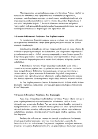 Algo importante a ser realizado nessa etapa pelo Gerente de Projetos é definir os
marcos e sua importância para o projeto visando alinhamento de expectativas,
selecionar a metodologia dos processos em acordo com a metodologia já adotada pela
organização e com base em tudo isto escrever o Termo de Abertura do projeto que é
uma visão completa do projeto. O Termo de Abertura é apresentado ao Sponsor
(patrocinador) onde constará todos as informações levantadas anteriormente para que o
mesmo possa tornar decisão de prosseguir com o projeto ou não.
Atividades do Gerente de Projetos na fase de planejamento
No planejamento do projeto para que todos se envolvam com projeto o Gerente
de Projetos deve documentar e sempre pedir aprovação dos stakeholders em todas as
etapas do planejamento.
Inicialmente a definição das entregas é importante levando em conta o Termo de
Abertura do projeto e ponderações dos stakeholders, com isso podemos implementar o
gerenciamento do projeto e definir o cronograma passado por suas devidas aprovações.
É importante apresentamos o esforço em horas do tempo de trabalho do projeto, assim
como orçamento do projeto para que se tenha o de acordo junto ao Sponsor e outros
stakeholders.
A definições de papéis no projeto e suas responsabilidades assim como a
comunicação entre os papéis e com a organização como um todo deve ser executada
nesta fase pelo Gerente de Projetos. Os materiais que o projeto vai necessitar e os
recursos externos, seja de pessoas ou de ferramentas disponibilizadas por outras
organizações para o projeto devem ser adicionados ao plano de planejamento para que
faça parte do orçamento, do cronograma do projeto e seja aprovado pelos stakeholders.
Ao final do planejamento o Gerente de Projetos deve ter definido a linha de base
do projeto e o plano de planejamento aprovado, para que assim ele possa realizar uma
Kickoff do projeto.
Atividades do Gerente de Projetos na fase de execução
Nesta fase a principal responsabilidade do Gerente de Projetos é fazer com que o
plano de planejamento seja executado conforme foi definido e verificar se está
ocorrendo gaps na execução do plano. Para que ocorra esta verificação é importante o
acompanhamento do Gerente de Projetos na execução de cada tarefa e principalmente
na transição de fases, com isso podemos gerar insumos para alinhar expectativas dos
stakeholders e gerenciar o time de desenvolvimento, que é criado e organizado nesta
fase do projeto.
Também não podemos nos esquecer do plano de gerenciamento de riscos do
projeto que deverá ser executado e aprovado pelos stakeholders. A escolha dos
fornecedores deve ser realizada nesta fase para que eles possam atuar junto ao time no
projeto e o cronograma do planejamento deve ser apresentado aos stakeholders e assim
 