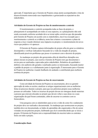 aprovado. É importante que o Gerente de Projetos esteja atento acompanhando o time de
desenvolvimento removendo seus impedimentos e gerenciando as expectativas dos
stakeholders.
Atividades do Gerente de Projetos na fase de monitoramento e controle
O monitoramento e controle acompanha todas as fases do projeto, o
planejamento é acompanhado em todos os seus aspectos, se o planejamento não está
sendo executado conforme acordado deve-se tomar ações corretivas que são passadas
pelo Gerente de Projetos em acordo com os stakeholders, mas é na execução que o
monitoramento e controle se evidência, nesta fase criamos e executamos o plano de
resposta a risco visando diminuir seus impactos no projeto e o monitoramento de novos
riscos que podem a vir aparecer.
O Gerente de Projetos captura informações do projeto afim de gerar os relatórios
desempenho e verificar indicadores buscando ter a visão da situação do projeto,
identificando possíveis problemas que possa vir acontecer com o decorrer do projeto.
As mudanças no projeto são gerenciadas afim de identificar alterações nos
planos iniciais no projeto, caso ocorra o Gerente de Projetos tem que documentar e
enviar para ser analisadas e aprovadas pelos stakeholders. Relatórios de qualidade e
defeitos e de auditoria são gerados e analisados juntos os interessados, buscando manter
o padrão do projeto e a o alinhamento junto à organização. É interessante para o Gerente
de Projetos ter auditorias visando feedbacks do andando e contribuindo para melhoria
contínua do projeto.
Atividades do Gerente de Projetos na fase de encerramento
Como atividade do Gerente de Projetos no encerramento, deve-se garantir
aprovação de todos os aceites, atualizar os artigos organizacionais com as melhorias
feitas no processo durante o projeto, para que nos próximos projeto essas melhorias
possam ser utilizadas. Todos os recursos do projeto devem ser entregues desde materiais
a pessoas que estavam alocadas no projeto que devem voltar a suas áreas ou a suas
organizações da qual foram contratadas, além de encerrar os contratos com os
fornecedores.
Uma pesquisa com os stakeholders para se ter a visão de como foi o andamento
do projeto deve ser realizada e documentada. As mudanças que aconteceram no projeto,
também deve ser documentada, as lições de aprendidas são organizadas a fim de serem
visitadas em um próximo projeto, lembrando que ela é construída desde que se inicia o
projeto. O Gerente de Projetos tem a responsabilidade de encerrar todos os contratos
feitos em todo o projeto.
Considerações finais
 