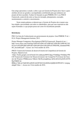 Este artigo apresentou o estudo o sobre o que um Gerente de Projetos deve fazer e quais
artefatos devem ser gerados e acompanhados contribuindo para que tenhamos um
projeto de bem-sucedido. O plano foi baseado no guia PMBOK 2013 e no PMCD
Framework, sendo divido entre as fases de iniciação, planejamento, execução,
monitoramento e controle e encerramento.
Neste estudo podemos evidenciar que o Gerente de Projetos deve manter uma
boa relação e proximidade com todos os stakeholders, para que suas expectativas não
sejam frustradas e o que projeto possa sair como foi inicialmente pensado.
Referências
PMI. Um Guia do Conhecimento em gerenciamento de projetos. Guia PMBOK 5ª ed. –
EUA: Project Management Institute, 2013.
Project Manager Competency Development (PMCD) Framework. Disponível em: <
http://www.nioec.com/Training/%D9%85%D8%AF%DB%8C%D8%B1%DB%8C%D
8%AA%20%D9%BE%D8%B1%D9%88%DA%98%D9%87/PMI/PMI_Standard/PMC
DF_SecondEd.pdf >. Acesso em 14 de outubro de 2016.
PMCD Framework Estrutura de desenvolvimento da Competência de Gerente de
Projetos. Diponível em:
<https://books.google.com.br/books?id=cmkkejnyM0YC&pg=PA6&lpg=PA6&dq=PM
CD+Framework+Estrutura+de+Desenvolvimento+da+Compet%C3%AAncia+de+Gere
nte+de+Projetos+PMI&source=bl&ots=IQvRzynmgh&sig=ukOevdt3cGAytG8UeU07b
Rjsj7Q&hl=pt-
BR&sa=X&ved=0ahUKEwjDsNCy0eXPAhULFpAKHcttAjQQ6AEIPDAF#v=onepag
e&q&f=false >. Acesso em 14 de outubro de 2016.
 
