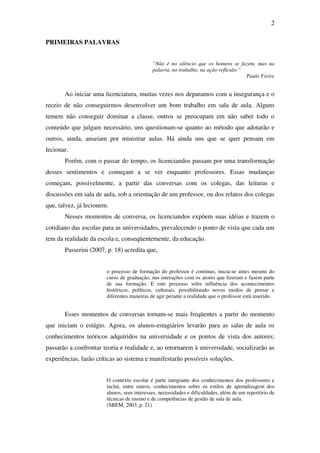 2

PRIMEIRAS PALAVRAS


                                             “Não é no silêncio que os homens se fazem, mas na
                                             palavra, no trabalho, na ação-reflexão.”
                                                                                      Paulo Freire


       Ao iniciar uma licenciatura, muitas vezes nos deparamos com a insegurança e o
receio de não conseguirmos desenvolver um bom trabalho em sala de aula. Alguns
temem não conseguir dominar a classe, outros se preocupam em não saber todo o
conteúdo que julgam necessário, uns questionam-se quanto ao método que adotarão e
outros, ainda, anseiam por ministrar aulas. Há ainda uns que se quer pensam em
lecionar.
       Porém, com o passar do tempo, os licenciandos passam por uma transformação
desses sentimentos e começam a se ver enquanto professores. Essas mudanças
começam, possivelmente, a partir das conversas com os colegas, das leituras e
discussões em sala de aula, sob a orientação de um professor, ou dos relatos dos colegas
que, talvez, já lecionem.
       Nesses momentos de conversa, os licenciandos expõem suas idéias e trazem o
cotidiano das escolas para as universidades, prevalecendo o ponto de vista que cada um
tem da realidade da escola e, conseqüentemente, da educação.
       Passerini (2007, p. 18) acredita que,


                        o processo de formação do professor é contínuo, inicia-se antes mesmo do
                        curso de graduação, nas interações com os atores que fizeram e fazem parte
                        de sua formação. E este processo sofre influência dos acontecimentos
                        históricos, políticos, culturais, possibilitando novos modos de pensar e
                        diferentes maneiras de agir perante a realidade que o professor está inserido.


       Esses momentos de conversas tornam-se mais freqüentes a partir do momento
que iniciam o estágio. Agora, os alunos-estagiários levarão para as salas de aula os
conhecimentos teóricos adquiridos na universidade e os pontos de vista dos autores;
passarão a confrontar teoria e realidade e, ao retornarem à universidade, socializarão as
experiências, farão críticas ao sistema e manifestarão possíveis soluções.


                        O contexto escolar é parte integrante dos conhecimentos dos professores e
                        inclui, entre outros, conhecimentos sobre os estilos de aprendizagem dos
                        alunos, seus interesses, necessidades e dificuldades, além de um repertório de
                        técnicas de ensino e de competências de gestão de sala de aula.
                        (SBEM, 2003, p. 21)
 