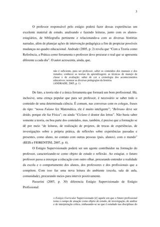 3



       O professor responsável pelo estágio poderá fazer dessas experiências um
excelente material de estudo, analisando e fazendo leituras, junto com os alunos-
estagiários, de bibliografia pertinente e relacionando-a com as diversas histórias
narradas, além de planejar ações de intervenção pedagógica a fim de propiciar possíveis
mudanças no quadro educacional. Andrade (2005, p. 2) revela que “Com a Teoria como
Referência, a Prática como ferramenta o professor deve procurar o real que se apresenta
diferente a cada dia”. O autor acrescenta, ainda, que,


                        não é suficiente, para ser professor, saber os conteúdos dos manuais e dos
                        tratados; conhecer as teorias da aprendizagem; as técnicas de manejo de
                        classe e de avaliação; saber de cor a cronologia dos acontecimentos
                        educativos; nomear as diversas pedagogias da história.
                        (ANDRADE, 2005, p. 1)


       De fato, a teoria não é a única ferramenta que formará um bom profissional. Há,
inclusive, uma crença popular que para ser professor, é necessário se saber todo o
conteúdo de uma determinada ciência. É comum, nas conversas com os colegas, frases
do tipo: “nossa Fulano fez Matemática, ele é muito inteligente”; “Beltrano deve ser
doido, porque ele faz Física”; ou ainda “Ciclano é doutor das letras”. Não basta saber
somente a teoria, ou boa parte dos conteúdos, mas, também, é preciso que a formação se
dê por meio “de leituras, de realização de projetos, de trocas de experiências, de
investigações sobre a própria prática, de reflexões sobre experiências passadas e
presentes, como aluno, no contato com outras pessoas (pais, alunos), com o mundo”
(REIS e FIORENTINI, 2007, p. 4).
       O Estágio Supervisionado poderá ser um agente contribuidor na formação do
professor, caracterizando-se como objeto de estudo e reflexão. Ao estagiar, o futuro
professor passa a enxergar a educação com outro olhar, procurando entender a realidade
da escola e o comportamento dos alunos, dos professores e dos profissionais que a
compõem. Com isso faz uma nova leitura do ambiente (escola, sala de aula,
comunidade), procurando meios para intervir positivamente.
       Passerini (2007, p. 30) diferencia Estágio Supervisionado de Estágio
Profissional:


                        o Estágio Curricular Supervisionado [é] aquele em que o futuro profissional
                        toma o campo de atuação como objeto de estudo, de investigação, de análise
                        e de interpretação crítica, embasando-se no que é estudado nas disciplinas do
 