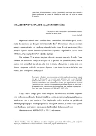 4

                        curso, indo além do chamado Estágio Profissional, aquele que busca inserir o
                        futuro profissional no campo de trabalho de modo que este treine as rotinas
                        de atuação.




ESTÁGIO SUPERVISIONADO E SUAS CONTRIBUIÇÕES


                                             “Um professor não estará nunca inteiramente formado,
                                             por uma ou outra razão.”
                                                                                   Arnon Andrade


       O primeiro contato com a escola e com a comunidade, que dela faz parte, se dá a
partir da realização do Estágio Supervisionado (ES)2. Documentos oficiais orientam
quanto a sua realização em escola de educação básica e que deverá ser desenvolvido a
partir da segunda metade do curso de licenciatura; quanto a carga horária, deverá ser de
400 horas. (Resoluções CNE/CP 1/2002 e 2/2002).
       Por meio do ES, o aluno-estagiário não entra somente nas salas de aula. Entra,
também, em seu futuro campo de atuação e é lá que terá seu primeiro contato com os
alunos, com a realidade da sala de aula, com o sistema educacional e, ainda, com seus
futuros colegas de profissão, em quem, algumas vezes, tomará como referências, boas
ou não, para a sua prática pedagógica.


                        É portanto, o Estágio, uma importante parte integradora do currículo, a parte
                        em que o licenciando vai assumir pela primeira vez a sua identidade
                        profissional e sentir na pele o compromisso com o aluno, com sua família,
                        com sua comunidade com a instituição escolar, que representa sua inclusão
                        civilizatória, com a produção conjunta de significados em sala de aula, com a
                        democracia, com o sentido de profissionalismo que implique competência -
                        fazer bem o que lhe compete. (ANDRADE, 2005, p. 2).


       Logo, é nesse campo que o aluno-estagiário desenvolve as atividades sugeridas
pelo professor coordenador da disciplina ES e começa a planejar ações pedagógicas ao
inquietar-se com o que presencia. Essa inquietação poderá resultar em projetos de
intervenção pedagógica ou em pesquisas de Iniciação Científica, e tornar-se-ão agentes
contribuidores e motivadores à construção da identidade do futuro professor.
       O documento da SBEM (2002, p. 22-23) orienta que,




2
  Neste trabalho, estou me referindo ao aluno-estagiário que ainda não leciona, pois conforme
legislação, com metade do curso concluído, o licenciando já pode ministrar aulas.
 