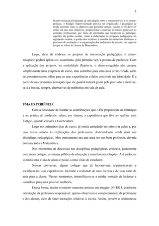 5

                       Sendo instância privilegiada de articulação entre o estudo teórico e os saberes
                       práticos, o Estágio Supervisionado precisa ser organizado e planejado de
                       modo coerente com os objetivos que pretende atingir. Assim, o ES deve ter
                       como um dos seus objetivos, proporcionar a imersão do futuro professor no
                       contexto profissional, por meio de atividades que focalizem os principais
                       aspectos da gestão escolar, como a elaboração da proposta pedagógica, do
                       regimento escolar, a gestão dos recursos, a escolha dos materiais didáticos, o
                       processo de avaliação e a organização dos ambientes de ensino, em especial
                       no que se refere às classes de Matemática.


       Logo, além de elaborar os projetos de intervenção pedagógica, o aluno-
estagiário poderá aplicá-los, assumindo, pela primeira vez, a postura de professor. Com
a aplicação dos projetos, na modalidade Regência, o aluno-estagiário não cumpre
simplesmente uma exigência do curso, mas contribui para uma aula diversificada, além
de, posteriormente, olhar para as suas experiências e delas constituir sua identidade. É a
partir dessas primeiras sensações que ele poderá tomará gosto pela profissão e motivar-
se-á a buscar, sempre, alternativas de melhorias em sala de aula.




UMA EXPERIÊNCIA
       Com a finalidade de ilustrar as contribuições que o ES proporciona na formação
e na prática do professor, relato, em síntese, a experiência que tive ao realizar meu
Estágio, quando cursava a Licenciatura.
       Logo nos primeiros dias do curso, já sentia ansiedade em ministrar aulas e, por
isso ficava atendo às explicações dos professores, dedicando-me ainda mais nas
disciplinas pedagógicas. Meu pensamento era que para ser um bom professor, deveria
dominar toda a Matemática.
       Nos momentos de discussão nas disciplinas pedagógicas, criticava, juntamente
com meus colegas, o sistema público de educação e manifestava soluções. Até então, eu
só tinha uma visão de aluno e passei a uma visão de estudante.
       Nessas conversas, alguns colegas que já lecionavam, argumentavam e
socializavam suas experiências, trazendo a realidade de suas escolas e de suas salas de
aula para a classe. Nesses momentos, intensificava-se a minha vontade de lecionar e
contribuir para uma possível melhoria.
       Dessa forma, iniciei o terceiro semestre ansioso em estagiar. No ES 1, conforme
orientação da professora responsável, apenas observava o comportamento da professora
e dos alunos, além de fazer anotações relativas à escola. Assim, percebi o desinteresse
 