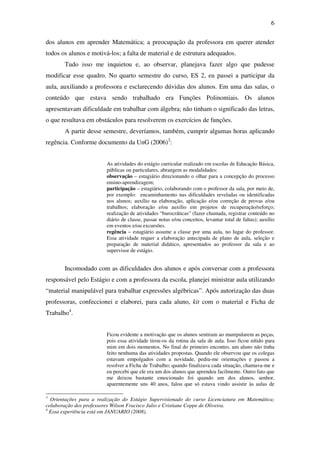 6

dos alunos em aprender Matemática; a preocupação da professora em querer atender
todos os alunos e motivá-los; a falta de material e de estrutura adequados.
       Tudo isso me inquietou e, ao observar, planejava fazer algo que pudesse
modificar esse quadro. No quarto semestre do curso, ES 2, eu passei a participar da
aula, auxiliando a professora e esclarecendo dúvidas dos alunos. Em uma das salas, o
conteúdo que estava sendo trabalhado era Funções Polinomiais. Os alunos
apresentavam dificuldade em trabalhar com álgebra; não tinham o significado das letras,
o que resultava em obstáculos para resolverem os exercícios de funções.
       A partir desse semestre, deveríamos, também, cumprir algumas horas aplicando
regência. Conforme documento da UnG (2006)3:


                         As atividades do estágio curricular realizado em escolas de Educação Básica,
                         públicas ou particulares, abrangem as modalidades:
                         observação – estagiário direcionando o olhar para a concepção do processo
                         ensino-aprendizagem;
                         participação – estagiário, colaborando com o professor da sala, por meio de,
                         por exemplo: encaminhamento nas dificuldades reveladas ou identificadas
                         nos alunos; auxílio na elaboração, aplicação e/ou correção de provas e/ou
                         trabalhos; elaboração e/ou auxílio em projetos de recuperação/reforço;
                         realização de atividades “burocráticas” (fazer chamada, registrar conteúdo no
                         diário de classe, passar notas e/ou conceitos, levantar total de faltas); auxílio
                         em eventos e/ou excursões.
                         regência – estagiário assume a classe por uma aula, no lugar do professor.
                         Essa atividade requer a elaboração antecipada de plano de aula, seleção e
                         preparação de material didático, apresentados ao professor da sala e ao
                         supervisor de estágio.


       Incomodado com as dificuldades dos alunos e após conversar com a professora
responsável pelo Estágio e com a professora da escola, planejei ministrar aula utilizando
“material manipulável para trabalhar expressões algébricas”. Após autorização das duas
professoras, confeccionei e elaborei, para cada aluno, kit com o material e Ficha de
Trabalho4.


                         Ficou evidente a motivação que os alunos sentiram ao manipularem as peças,
                         pois essa atividade tirou-os da rotina da sala de aula. Isso ficou nítido para
                         mim em dois momentos. No final do primeiro encontro, um aluno não tinha
                         feito nenhuma das atividades propostas. Quando ele observou que os colegas
                         estavam empolgados com a novidade, pediu-me orientações e passou a
                         resolver a Ficha de Trabalho; quando finalizava cada situação, chamava-me e
                         eu percebi que ele era um dos alunos que aprendeu facilmente. Outro fato que
                         me deixou bastante emocionado foi quando um dos alunos, senhor,
                         aparentemente uns 40 anos, falou que só estava vindo assistir às aulas de

3
  Orientações para a realização do Estágio Supervisionado do curso Licenciatura em Matemática;
colaboração dos professores Wilson Fracisco Julio e Cristiane Coppe de Oliveira.
4
  Essa experiência está em JANUARIO (2008).
 