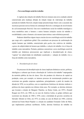 - Nova morfologia social do trabalho


       A vigência das relações de trabalho flexíveis instaura uma nova condição salarial
caracterizada pela mudança abrupta da relação tempo de vida/tempo de trabalho
(jornada de trabalho flexível); relação tempo presente/tempo futuro com a ascensão das
incertezas pessoais (novas formas de contratação flexível) e estratégias de envolvimento
do self (remuneração flexível). Este novo metabolismo social do trabalho transfigura a
troca metabólica entre o homem e outros homens (relações sociais de trabalho e
sociabilidade) e entre o homem e ele mesmo (auto-estima e auto-referência pessoal).
       Podemos identificar alguns traços cruciais da nova morfologia social do trabalho
que surge sob o capitalismo global. Eles constituem um processo de conformação do
sujeito humano que trabalha, caracterizado pela quebra dos coletivos de trabalho,
captura da subjetividade do homem que trabalha e redução do trabalho vivo à força de
trabalho como mercadoria. Portanto, podemos caracterizar a nova morfologia social do
trabalho por dinâmicas psicossociais que implicam a dessubjetivação de classe,
“captura” da subjetividade do trabalhador assalariado e redução do trabalho vivo a
força de trabalho como mercadoria.


       1. Dessubjetivação de classe


       Os processos de dessubjetivação de classe implicam dinâmicas sociais, políticas,
ideológicas e culturais que levam a dissolução de “coletivos do trabalho” impregnados
da memória pública da luta de classe. Eles são produtos de ofensivas do capital na
produção, como, por exemplo, os intensos processo de reestruturação produtiva que
ocorreram nas grandes empresas capitalistas, principalmente a partir de meados da
década de 1970; ou na política, com as experiências históricas de derrotas sindicais e
políticas da classe operária nos últimos trinta anos. Por exemplo, as derrotas eleitorais
que levaram a eleição de Margaret Thatcher, no Reino Unido, em 1979 e Ronald
Reagan nos EUA, em 1980; ou, no caso da América Latina, os golpes militares que
ocorreram nas décadas de 1960 e 1970, como a derrubada do governo socialista de
Salvador Allende no Chile, em 1973; ou ainda, no caso do Brasil em 1989, a derrota
eleitoral da Frente Brasil Popular e a eleição do candidato Fernando Collor de Melo,
que implementou políticas neoliberais. Enfim, derrotas históricas do trabalho no
 