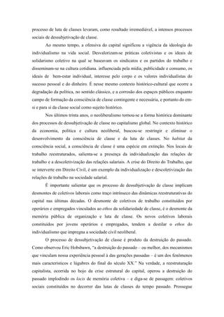 processo de luta de classes levaram, como resultado irremediável, a intensos processos
sociais de dessubjetivação de classe.
       Ao mesmo tempo, a ofensiva do capital significou a vigência da ideologia do
individualismo na vida social. Desvalorizam-se práticas coletivistas e os ideais de
solidarismo coletivo na qual se baseavam os sindicatos e os partidos do trabalho e
disseminam-se na cultura cotidiana. influenciada pela mídia, publicidade e consumo, os
ideais de bem-estar individual, interesse pelo corpo e os valores individualistas do
sucesso pessoal e do dinheiro. É nesse mesmo contexto histórico-cultural que ocorre a
degradação da política, no sentido clássico, e a corrosão dos espaços públicos enquanto
campo de formação da consciência de classe contingente e necessária, e portanto do em-
si e para si da classe social como sujeito histórico.
       Nos últimos trinta anos, o neoliberalismo tornou-se a forma histórica dominante
dos processos de dessubjetivação de classe no capitalismo global. No contexto histórico
da economia, política e cultura neoliberal, buscou-se restringir e eliminar o
desenvolvimento da consciência de classe e da luta de classes. No habitat da
consciência social, a consciência de classe é uma espécie em extinção. Nos locais de
trabalho reestruturados, salienta-se a presença da individualização das relações de
trabalho e a descoletivização das relações salariais. A crise do Direito do Trabalho, que
se interverte em Direito Civil, é um exemplo da individualização e descoletivização das
relações de trabalho na sociedade salarial.
       É importante salientar que os processo de dessubjetivação de classe implicam
desmontes de coletivos laborais como traço intrínseco das dinâmicas reestruturativas do
capital nas últimas décadas. O desmonte de coletivos de trabalho constituídos por
operários e empregados vinculados ao ethos da solidariedade de classe, é o desmonte da
memória pública de organização e luta de classe. Os novos coletivos laborais
constituídos por jovens operários e empregados, tendem a destilar o ethos do
individualismo que impregna a sociedade civil neoliberal.
       O processo de dessubjetivação de classe é produto da destruição do passado.
Como observou Eric Hobsbawn, “a destruição do passado – ou melhor, dos mecanismos
que vinculam nossa experiência pessoal à das gerações passadas – é um dos fenômenos
mais característicos e lúgubres do final do século XX.” Na verdade, a reestruturação
capitalista, ocorrida no bojo da crise estrutural do capital, operou a destruição do
passado implodindo os locis de memória coletiva – e diga-se de passagem: coletivos
sociais constituídos no decorrer das lutas de classes do tempo passado. Prossegue
 