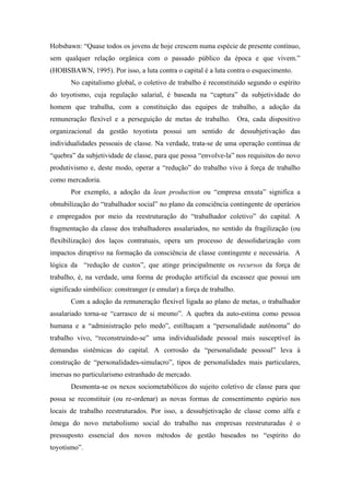 Hobsbawn: “Quase todos os jovens de hoje crescem numa espécie de presente contínuo,
sem qualquer relação orgânica com o passado público da época e que vivem.”
(HOBSBAWN, 1995). Por isso, a luta contra o capital é a luta contra o esquecimento.
       No capitalismo global, o coletivo de trabalho é reconstituído segundo o espírito
do toyotismo, cuja regulação salarial, é baseada na “captura” da subjetividade do
homem que trabalha, com a constituição das equipes de trabalho, a adoção da
remuneração flexível e a perseguição de metas de trabalho. Ora, cada dispositivo
organizacional da gestão toyotista possui um sentido de dessubjetivação das
individualidades pessoais de classe. Na verdade, trata-se de uma operação contínua de
“quebra” da subjetividade de classe, para que possa “envolve-la” nos requisitos do novo
produtivismo e, deste modo, operar a “redução” do trabalho vivo à força de trabalho
como mercadoria.
       Por exemplo, a adoção da lean production ou “empresa enxuta” significa a
obnubilização do “trabalhador social” no plano da consciência contingente de operários
e empregados por meio da reestruturação do “trabalhador coletivo” do capital. A
fragmentação da classe dos trabalhadores assalariados, no sentido da fragilização (ou
flexibilização) dos laços contratuais, opera um processo de dessolidarização com
impactos diruptivo na formação da consciência de classe contingente e necessária. A
lógica da “redução de custos”, que atinge principalmente os recursos da força de
trabalho, é, na verdade, uma forma de produção artificial da escassez que possui um
significado simbólico: constranger (e emular) a força de trabalho.
       Com a adoção da remuneração flexível ligada ao plano de metas, o trabalhador
assalariado torna-se “carrasco de si mesmo”. A quebra da auto-estima como pessoa
humana e a “administração pelo medo”, estilhaçam a “personalidade autônoma” do
trabalho vivo, “reconstruindo-se” uma individualidade pessoal mais susceptível às
demandas sistêmicas do capital. A corrosão da “personalidade pessoal” leva à
construção de “personalidades-simulacro”, tipos de personalidades mais particulares,
imersas no particularismo estranhado de mercado.
       Desmonta-se os nexos sociometabólicos do sujeito coletivo de classe para que
possa se reconstituir (ou re-ordenar) as novas formas de consentimento espúrio nos
locais de trabalho reestruturados. Por isso, a dessubjetivação de classe como alfa e
ômega do novo metabolismo social do trabalho nas empresas reestruturadas é o
pressuposto essencial dos novos métodos de gestão baseados no “espírito do
toyotismo”.
 