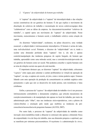 2. “Captura” da subjetividade do homem que trabalha


           A “captura” da subjetividade é a “captura” da intersubjetividade e das relações
sociais constitutivas do ser genérico do homem. É ela que explica o movimento de
dissolução de coletivos de trabalho e reconstrução de novos coletivos/equipes ditas
“colaborativas” com as idéias da empresa. Ao desconstruir/reconstituir “coletivos de
trabalho”, o capital opera um movimento de “captura” da subjetividade. Neste
movimento, reencontramos o homem social, o trabalhador coletivo como criação do
capital.
           Ao dizermos “subjetividade”, ocultamos, no plano discursivo, uma verdade
essencial: a subjetividade é intrinsecamente intersubjetiva. O homem é acima de tudo,
uma individualidade social. Portanto, o discurso da “subjetividade” em si, tende a
ocultar uma dimensão profunda desta “captura”. Isto é, ela não é apenas
controle/manipulação das instâncias psíquicas do sujeito burguês, do homem que
trabalha, apreendido como uma mônoda social, mas a corrosão/inversão/perversão do
ser genérico do homem como ser social. Não podemos conceber o sujeito humano sem
as teias de relações sociais nas quais ele está inserido.
           É importante destacar que, ao dizermos “captura” da subjetividade, colocamos
“captura” entre aspas para salientar o caráter problemático (e virtual) da operação de
“captura”, ou seja, a captura não ocorre, de fato, como o termo poderia supor. Estamos
lidando com uma operação de produção de consentimento ou unidade orgânica entre
pensamento e ação que não se desenvolve de modo perene, sem resistências e lutas
cotidianas.

           Enfim, o processo de “captura” da subjetividade do trabalho vivo é um processo
intrinsecamente contraditório e densamente complexo, que articula mecanismos de
coerção/consentimento e de manipulação não apenas no local de trabalho, por meio da
administração pelo “olhar”, mas nas instâncias sócio-reprodutivas, com a pletora de
valores-fetiches e emulação pelo medo que mobiliza as instâncias da pré-
consciência/inconsciência do psiquismo humano (ALVES, 2007).

           Por outro lado, o processo de “captura” da subjetividade do trabalho como
inovação sócio-metabólica tende a dilacerar (e estressar) não apenas a dimensão física
da corporalidade viva da força de trabalho, mas sua dimensão psíquica e espiritual, que
se manifesta por sintomas psicossomáticos. O toyotismo é a administração by stress,
 