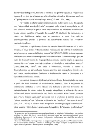 da individualidade pessoal, tensiona ao limite de sua própria negação, a subjetividade
humana. É por isso que a história social e cultural da psicanálise foi marcada no século
XX pelo problema do narcisismo (do ego ao self2) (ZARETSKY, 2006).
        Na verdade, a subjetividade humana imersa no metabolismo social do capital é
uma “subjetividade em desefetivação”, estressada pelas teias da manipulação social.
Esta condição histórica da práxis social em sociedades do fetichismo da mercadoria
coloca imensos desafios à “negação da negação”. O fetichismo da mercadoria e a
pletora de fetichismos sociais, que se constituem a partir dele, colocam
constrangimentos cruciais à produção da subjetividade humana nas sociedades
mercantis complexas.
        Entretanto, o capital como sistema de controle do metabolismo social, e “até o
presente, de longe a mais poderosa estrutura ‘totalizadora’ de controle do metabolismo
social que surgiu no curso da história humana’ (MÉSZÁROS, 2002), instaura processos
de subjetivação intrincavelmente paradoxais e contraditórios. Ao mesmo tempo que, por
meio do desenvolvimento das forças produtivas sociais, o capital amplia a capacidade
humana, isto é, o “espaço reservado pra alma e pra inteligência no templo da natureza”
(SHAKESPEARE, 1988)3, ele tende a obstaculizar, dilacerar e limitar o
desenvolvimento da personalidade humano-genérica, pela manipulação incisiva dos
seus traços ontologicamente fundantes e fundamentais, como a linguagem e a
capacidade simbólica do homem.
        No plano da linguagem, é indiscutível a intensificação da manipulação que surge
a partir do novo complexo de reestruturação produtiva, com o surgimento do
imperialismo simbólico e novos léxicos que habitam o universo locucional das
individualidades de classe. Além do aspecto ideopolítico, a utilização dos novos
vocábulos no mundo do trabalho têm uma função psicossocial. Com Gramsci, diríamos
que o “novo terreno ideológico” que nasce com o toyotismo, é também uma nova
“atitude psicológica” que “alimenta a afirmação da “aparência” das superestruturas”
(GRAMSCI, 1984b). A troca do nome de operários ou empregados por “colaboradores”
não é inocente (Ohno chamava as empresas fornecedoras de “empresas colaboradoras”,

2
  Si mesmo (ing. self) é um termo que tem uma longa história na psicologia. William James, em seu livro
intitulado Psychology: The briefer course, de 1892, distingue entre o "eu" (ego), como a instância interna
conhecedora (I as knower), e o "si mesmo" (self), como o conhecimento que o indivíduo tem sobre si
próprio (self as known).
3
  Disse-nos William Shakespeare, por meio de seu personagem Laertes, em Hamlet: “Pois a natureza não
nos faz crescer apenas em forças e tamanho. À medida que este templo se amplia, se amplia dentro dele o
espaço reservado pra alma e pra inteligência.” (Shakespeare, 1988)
 