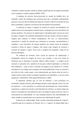 ocultando a relação de poder contido na relação capital hegemon do capital concentrado
com os pequenos e médios capitais) (OHNO, 1997).
       A mudança do universo léxico-locucional no mundo do trabalho deve ser
analisada a partir das mudanças que ocorreram para que a sociedade contemporânea
passasse a usar este tipo de símbolo para falar de si mesma. Além de ser produto de uma
práxis estranhada, é resposta a um fracasso que não podemos desconsiderar.
       A saturação de signos e imagens no sistema de controle sociometabólico do
capital coloca novos pressupostos materiais para a construção dos nexos psicofísicos do
homem produtivo. Os processo de subjetivação (e dessubjetivação) ocorrem por meio
de signos e imagens. Os conteúdos manipulatórios têm que assumir a forma de signos e
imagens para instaurar os tráficos intrapsíquicos. Por isso, os valores-fetiches,
expectativas e utopias de mercado que constituem as inovações sociometabólicas e
compõem o nexo psicofísico do homem produtivo do sistema toyota de produção,
assumem a forma de signos e imagens. Elas atuam como imagens de consumo e
consumo de imagens e signos. Nesse caso, a imagem está ocupando o lugar de um
discurso ideológico.
       Na instância do consumo, lócus crucial do processo de subjetivação, a
manipulação através da imagem de marca, por exemplo, é uma nova forma de
fetichismo que se dissemina à exaustão. Observa Otília Arantes: “...o próprio ato de
consumir se apresenta sob a aparência de um gesto cultural legitimador, na forma de
bens simbólicos – como se disse à exaustão: de imagens ou de simulacros. É a forma-
mercadoria no seu estágio mais avançado como forma-publicitária. O que se consome é
um estilo de vida e nada escapa a essa imaterialização que tomou conta do social...a
cultura tornou-se peça central na máquina reprodutiva do capitalismo, a sua nova mola
propulsora.” (ARANTES, 1998 Apud FONTENELLE, 2002).
       É importante salientar que, no caso do fordismo, o nexo psicofisico era
constituído, segundo Gramsci, pela ideologia puritana e pela repressão sexual. No caso
do toyotismo, o nexo psicofísico se constitui pela disseminação dos valores-fetiches,
expectativas e utopias de mercado e pela liberação dos instintos, ao mesmo tempo que
preserva a disciplina da vida industrial (o que é um poderoso agente estressor). Talvez o
estressamento da corporalidade viva seja estratégia defensiva das individualidades de
classe cindidas à exaustão pelos novos processos de subjetivação do capital..
       O discurso da “subjetividade” tende a ocultar a dimensão profunda da “captura”:
a desefetivação do ser genérico do homem. Isto é, a “captura” da subjetividade não é
 