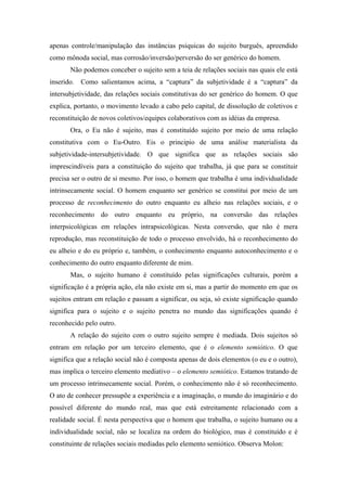 apenas controle/manipulação das instâncias psíquicas do sujeito burguês, apreendido
como mônoda social, mas corrosão/inversão/perversão do ser genérico do homem.
       Não podemos conceber o sujeito sem a teia de relações sociais nas quais ele está
inserido. Como salientamos acima, a “captura” da subjetividade é a “captura” da
intersubjetividade, das relações sociais constitutivas do ser genérico do homem. O que
explica, portanto, o movimento levado a cabo pelo capital, de dissolução de coletivos e
reconstituição de novos coletivos/equipes colaborativos com as idéias da empresa.
       Ora, o Eu não é sujeito, mas é constituído sujeito por meio de uma relação
constitutiva com o Eu-Outro. Eis o principio de uma análise materialista da
subjetividade-intersubjetividade. O que significa que as relações sociais são
imprescindíveis para a constituição do sujeito que trabalha, já que para se constituir
precisa ser o outro de si mesmo. Por isso, o homem que trabalha é uma individualidade
intrinsecamente social. O homem enquanto ser genérico se constitui por meio de um
processo de reconhecimento do outro enquanto eu alheio nas relações sociais, e o
reconhecimento do outro enquanto eu próprio, na conversão das relações
interpsicológicas em relações intrapsicológicas. Nesta conversão, que não é mera
reprodução, mas reconstituição de todo o processo envolvido, há o reconhecimento do
eu alheio e do eu próprio e, também, o conhecimento enquanto autoconhecimento e o
conhecimento do outro enquanto diferente de mim.
       Mas, o sujeito humano é constituído pelas significações culturais, porém a
significação é a própria ação, ela não existe em si, mas a partir do momento em que os
sujeitos entram em relação e passam a significar, ou seja, só existe significação quando
significa para o sujeito e o sujeito penetra no mundo das significações quando é
reconhecido pelo outro.
       A relação do sujeito com o outro sujeito sempre é mediada. Dois sujeitos só
entram em relação por um terceiro elemento, que é o elemento semiótico. O que
significa que a relação social não é composta apenas de dois elementos (o eu e o outro),
mas implica o terceiro elemento mediativo – o elemento semiótico. Estamos tratando de
um processo intrinsecamente social. Porém, o conhecimento não é só reconhecimento.
O ato de conhecer pressupõe a experiência e a imaginação, o mundo do imaginário e do
possível diferente do mundo real, mas que está estreitamente relacionado com a
realidade social. É nesta perspectiva que o homem que trabalha, o sujeito humano ou a
individualidade social, não se localiza na ordem do biológico, mas é constituído e é
constituinte de relações sociais mediadas pelo elemento semiótico. Observa Molon:
 