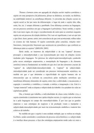 “Pensar o homem como um agregado de relações sociais implica considerar o
sujeito em uma perspectiva da polissemia, pensar na dinâmica, na tensão, na dialética,
na estabilidade instável, na semelhança diferente. A conversão das relações sociais no
sujeito social se faz por meio da diferenciação: o lugar de onde o sujeito fala, olha,
sente, faz, etc. é sempre diferente e partilhado. Essa diferença acontece na linguagem,
em um processo semiótico em que a linguagem é polissêmica. Neste sentido, o sujeito
não é um mero signo, ele exige o reconhecimento do outro para se constituir enquanto
sujeito em um processo de relação dialética. Ele é um ser significante, é um ser que tem
o que dizer, fazer, pensar, sentir, tem consciência do que está acontecendo, reflete todos
os eventos da vida humana. O sujeito constituído pelas conexões, relações inter-
funcionais, interconexões funcionais que acontecem na consciência e que conferem as
diferenças entre os sujeitos” (MOLON, 2003)
       Deste modo, ao tratarmos da subjetividade e da sua “captura” devemos
pressupor a intersubjetividade e sua (re)constituição por meio de relações sociais
mediadas pela linguagem. No processo da subjetivação/intersubjetivação conduzido
pelas novas estratégias empresariais, a manipulação da linguagem e do elemento
semiótico torna-se fundamental, na medida em que ela é um dos elementos cruciais da
“captura”   da    subjetividade-intersubjetividade.    A   “captura”    da    subjetividade-
intersubjetividade pode ser considerado um processo intrinsecamente semiótico, na
medida em que o que determina a especificidade do sujeito humano são as
interconexões que se realizam na consciência pelas mediações semióticas que
manifestam diferentes dimensões do sujeito, entre elas: a afetividade, o inconsciente, a
cognição, o semiótico, o simbólico, a vontade, a estética, a imaginação, e etc. Este é o
“campo imaterial” onde se disputa a subjetividade do trabalho vivo produtor de valor no
capitalismo global.
       Ora, o homem que trabalha, a individualidade de classe como trabalho vivo, o
sujeito constituído e constituinte nas e pelas relações sociais, é o sujeito que se relaciona
na e pela linguagem no campo das intersubjetividades. É por isso que as grandes
empresas e suas estratégias de negócios e de produção visam a manipular a
subjetividade-intersubjetividade por meio da (re)constituição simbólica e material dos
coletivos de trabalho.
       Na medida em que o sujeito é uma unidade múltipla, que se realiza na relação
Eu-Outro, sendo constituído e constituinte do processo sócio-histórico e a subjetividade
é a interface desse processo, o foco das estratégias empresariais tende cada vez mais a
 