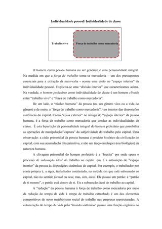 Individualidade pessoal/ Individualidade de classe




                      Trabalho vivo      Força de trabalho como mercadoria




       O homem como pessoa humana ou ser genérico é uma personalidade integral.
Na medida em que a força de trabalho torna-se mercadoria – um dos pressupostos
essenciais para a extração da mais-valia - ocorre uma cisão no “espaço interior” da
individualidade pessoal. Explicita-se uma “divisão interior” que caracterizamos acima.
Na verdade, o homem proletário como individualidade de classe é um homem clivado
entre “trabalho vivo” e “força de trabalho como mercadoria”.
       De um lado, o “núcleo humano” da pessoa (ou seu gênero vivo ou a vida do
gênero) e de outro, a “força de trabalho como mercadoria”, voz interior das disposições
sistêmicas do capital. Como “coisa exterior” no âmago do “espaço interior” da pessoa
humana, é a força de trabalho como mercadoria que conduz as individualidades de
classe. É esta bipartição da personalidade integral do homem proletário que possibilita
as operações de manipulação/”captura” da subjetividade do trabalho pelo capital. Uma
observação: a cisão primordial da pessoa humana é produto histórico da civilização do
capital, com sua acumulação dita primitiva, e não um traço ontológico (ou biológico) da
natureza humana.
       A clivagem primordial do homem proletário é a “brecha” por onde opera o
processo de subsunção ideal do trabalho ao capital. que é a subsunção do “espaço
interior” da pessoa às disposições sistêmicas do capital. Por exemplo, o trabalhador por
conta própria é, a rigor, trabalhador assalariado, na medida em que está subsumido ao
capital, não no sentido formal ou real, mas, sim, ideal. Ele possui um patrão: é “patrão
de si mesmo”, o patrão está dentro de si. Eis a subsunção ideal do trabalho ao capital.
       A “redução” da pessoa humana à força de trabalho como mercadoria por meio
da redução do tempo de vida à tempo de trabalho estranhado é um dos elementos
compositivos do novo metabolismo social do trabalho nas empresas reestruturadas. A
colonização do tempo de vida pelo “mundo sistêmico” possui uma função orgânica no
 