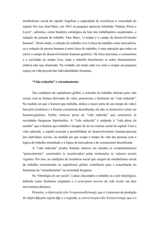 metabolismo social do capital: fragilizar a capacidade de resistência à voracidade do
capital. Por isso, Karl Marx, em 1867, no pequeno opúsculo intitulado “Salário, Preço e
Lucro”, salientou, como bandeira estratégica da luta dos trabalhadores assalariados, a
redução da jornada de trabalho. Para Marx, “o tempo é o campo de desenvolvimento
humano”. Deste modo, a redução do trabalho vivo à força de trabalho como mercadoria,
ou a redução da pessoa humana à mera força de trabalho, é uma operação que reduz ou
córroi o campo de desenvolvimento humano-genérico. Na ótica marxiana, o comunismo
é a sociedade do tempo livre, onde o trabalho heterônomo se reduz drasticamente,
embora não seja eliminado. Na verdade, ele tende cada vez mais a ocupar um pequeno
espaço na vida pessoal das individualidades humanas.


       “Vida reduzida” e estranhamento


       Nas condições do capitalismo global, a extensão do trabalho abstrato pela vida
social, com as formas derivadas de valor, promovem o fenômeno da “vida reduzida”.
Na medida em que o homem que trabalha, dedica a maior parte do seu tempo de vida à
luta pela existência e à fruição consumista desenfreada, ele não se desenvolve como ser
humano-genérico. Enfim, torna-se presa da “vida reduzida” que caracteriza as
sociedades burguesas hipertardias. A “vida reduzida” é antípoda à “vida plena de
sentido” que o homem que trabalha é incapaz de ter no sistema social do capital. Com a
vida reduzida, o capital avassala a possibilidade de desenvolvimento humano-pessoal
dos indivíduos sociais, na medida em que ocupa o tempo de vida das pessoas com a
lógica do trabalho estranhado e a lógica da mercadoria e do consumismo desenfreado.
       A “vida reduzida” produz homens imersos em atitudes (e comportamentos)
“particularistas”, construídos (e incentivados) pelas instituições (e valores) sociais
vigentes. Por isso, as condições de existência social que surgem do metabolismo social
do trabalho reestruturado no capitalismo global, contribuem para a exacerbação do
fenômeno do “estranhamento” na sociedade burguesa.
       Na “Ontologia do ser social”, Lukács decompõe o trabalho ou o pôr teleológico,
definido como fenômeno originário e o principium movens da vida social, em dois
movimentos distintos.
       Primeiro, a objetivação (die Vergenstandlichung), que é o processo de produção
do objeto [o] pelo sujeito [s]; e o segundo, a exteriorização (die Entausserung), que é o
 