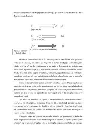 processo de retorno do objeto [o] sobre o sujeito [s] que o criou. Este “retorno” é a base
do processo civilizatório.




                       [s]                                   [o]
                       [objetivação]


                       [s]                                    [o]
                        [exteriorização]


                        [s]’                                   X
                        [exteriorização da interioridade]
“espaço interior”
  do individuo


       O homem é um animal que se fez homem por meio do trabalho, principalmente
como exteriorização, no sentido da resposta às novas condições sócio-ontológicas
criadas pelo “novo” que é o objeto criado (o ser social se distingue do ser orgânico e do
ser inorgânico por ser, ele próprio, a reiteração do novo). Enfim, o objeto criado sempre
desafia o homem como sujeito. O trabalho, vale dizer, segundo Lukács, vai se tornar o
modelo da práxis social, com a dialética do trabalho sendo utilizada, cum grano salis,
para entender a praxis do homem nas atividades sócio-reprodutivas.
       Mas o homem é “um ser que dá resposta”, salienta o Lukács. O que significa que
a exteriorização é, de certo modo, exteriorização da interioridade ou explicitação da
personalidade do ser genérico do homem, que pode ser exteriorização da personalidade
humano-genérica (o que vai depender do meio social, isto é, das relações sociais de
produção da vida).
       No modo de produção do capital, a exteriorização da interioridade tende a
inverter-se em subsunção do homem ou do sujeito [s] ao objeto [o], que aparece, nesse
caso, como “coisa”. A interversão do objeto [o] em “coisa” [c] é produto histórico de
um determinado modo de controle do metabolismo social, com suas instituições e
valores sociais estranhados.
       Enquanto modo de controle estranhado baseado na propriedade privada dos
meios de produção da vida e na divisão hierárquica do trabalho, o capital aparece como
a “coisa” ou objetos/objetivações, isto é, instituições sociais estranhadas ou valores-
 