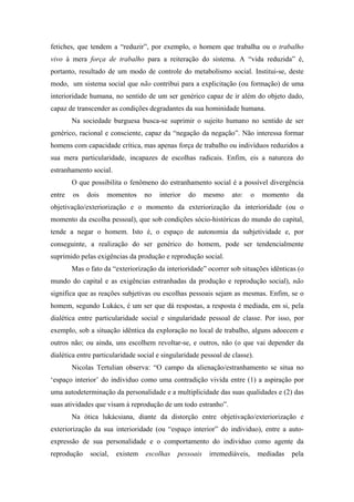 fetiches, que tendem a “reduzir”, por exemplo, o homem que trabalha ou o trabalho
vivo à mera força de trabalho para a reiteração do sistema. A “vida reduzida” é,
portanto, resultado de um modo de controle do metabolismo social. Institui-se, deste
modo, um sistema social que não contribui para a explicitação (ou formação) de uma
interioridade humana, no sentido de um ser genérico capaz de ir além do objeto dado,
capaz de transcender as condições degradantes da sua hominidade humana.
        Na sociedade burguesa busca-se suprimir o sujeito humano no sentido de ser
genérico, racional e consciente, capaz da “negação da negação”. Não interessa formar
homens com capacidade crítica, mas apenas força de trabalho ou indivíduos reduzidos a
sua mera particularidade, incapazes de escolhas radicais. Enfim, eis a natureza do
estranhamento social.
        O que possibilita o fenômeno do estranhamento social é a possível divergência
entre   os   dois   momentos      no   interior   do     mesmo    ato:     o    momento    da
objetivação/exteriorização e o momento da exteriorização da interioridade (ou o
momento da escolha pessoal), que sob condições sócio-históricas do mundo do capital,
tende a negar o homem. Isto é, o espaço de autonomia da subjetividade e, por
conseguinte, a realização do ser genérico do homem, pode ser tendencialmente
suprimido pelas exigências da produção e reprodução social.
        Mas o fato da “exteriorização da interioridade” ocorrer sob situações idênticas (o
mundo do capital e as exigências estranhadas da produção e reprodução social), não
significa que as reações subjetivas ou escolhas pessoais sejam as mesmas. Enfim, se o
homem, segundo Lukács, é um ser que dá respostas, a resposta é mediada, em si, pela
dialética entre particularidade social e singularidade pessoal de classe. Por isso, por
exemplo, sob a situação idêntica da exploração no local de trabalho, alguns adoecem e
outros não; ou ainda, uns escolhem revoltar-se, e outros, não (o que vai depender da
dialética entre particularidade social e singularidade pessoal de classe).
        Nicolas Tertulian observa: “O campo da alienação/estranhamento se situa no
‘espaço interior’ do individuo como uma contradição vivida entre (1) a aspiração por
uma autodeterminação da personalidade e a multiplicidade das suas qualidades e (2) das
suas atividades que visam à reprodução de um todo estranho”.
        Na ótica lukácsiana, diante da distorção entre objetivação/exteriorização e
exteriorização da sua interioridade (ou “espaço interior” do individuo), entre a auto-
expressão de sua personalidade e o comportamento do individuo como agente da
reprodução    social,   existem   escolhas    pessoais    irremediáveis,       mediadas   pela
 
