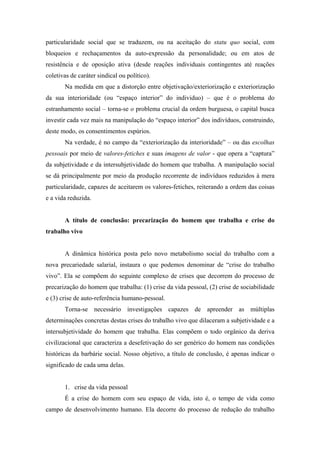 particularidade social que se traduzem, ou na aceitação do statu quo social, com
bloqueios e rechaçamentos da auto-expressão da personalidade; ou em atos de
resistência e de oposição ativa (desde reações individuais contingentes até reações
coletivas de caráter sindical ou político).
       Na medida em que a distorção entre objetivação/exteriorização e exteriorização
da sua interioridade (ou “espaço interior” do individuo) – que é o problema do
estranhamento social – torna-se o problema crucial da ordem burguesa, o capital busca
investir cada vez mais na manipulação do “espaço interior” dos indivíduos, construindo,
deste modo, os consentimentos espúrios.
       Na verdade, é no campo da “exteriorização da interioridade” – ou das escolhas
pessoais por meio de valores-fetiches e suas imagens de valor - que opera a “captura”
da subjetividade e da intersubjetividade do homem que trabalha. A manipulação social
se dá principalmente por meio da produção recorrente de indivíduos reduzidos à mera
particularidade, capazes de aceitarem os valores-fetiches, reiterando a ordem das coisas
e a vida reduzida.


       A título de conclusão: precarização do homem que trabalha e crise do
trabalho vivo


       A dinâmica histórica posta pelo novo metabolismo social do trabalho com a
nova precariedade salarial, instaura o que podemos denominar de “crise do trabalho
vivo”. Ela se compõem do seguinte complexo de crises que decorrem do processo de
precarização do homem que trabalha: (1) crise da vida pessoal, (2) crise de sociabilidade
e (3) crise de auto-referência humano-pessoal.
       Torna-se necessário investigações capazes de apreender as múltiplas
determinações concretas destas crises do trabalho vivo que dilaceram a subjetividade e a
intersubjetividade do homem que trabalha. Elas compõem o todo orgânico da deriva
civilizacional que caracteriza a desefetivação do ser genérico do homem nas condições
históricas da barbárie social. Nosso objetivo, a título de conclusão, é apenas indicar o
significado de cada uma delas.


       1. crise da vida pessoal
       É a crise do homem com seu espaço de vida, isto é, o tempo de vida como
campo de desenvolvimento humano. Ela decorre do processo de redução do trabalho
 