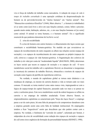 vivo à força de trabalho de trabalho como mercadoria. A redução do tempo de vida à
tempo de trabalho estranhado é uma operação cotidiana de despersonalização do
homem ou de perversão/inversão do “núcleo humano” em “núcleo animal”. Nos
“Manuscritos econômico-filosófico” (1844), Marx observa: “...o homem (o trabalhador)
só se sente como [ser] livre e ativo em suas funções animais, comer, beber e procriar;
quando muito ainda, habitação, adornos, etc., e em suas funções humanas só [se sente]
como animal. O animal se torna humano, e o humano animal”. Eis o significado
essencial do que podemos denominar de barbárie social.
       2. crise de sociabilidade
       É a crise do homem com outros homens e o dilaceramento dos laços sociais que
constituem a sociabilidade humano-genérica. Na medida em que esvaziam-se os
espaços de reconhecimento do outro enquanto eu alheio nas relações sociais (espaço de
sociação), e os espaços de reconhecimento do outro enquanto eu próprio (espaços do
self), córroi-se o espaços de vida humano-genérica. A fragmentação dos coletivos de
trabalho (e de vida) por conta da “modernidade líquida” (BAUMAN, 2000), deterioram
os laços sociais que tecem os espaços de sociação e os espaços do self. O novo
metabolismo social do trabalho sob o capitalismo flexível, ao disseminar a insegurança
(e incerteza) de contratos de trabalho flexíveis, obstaculiza a tessitura de espaços de
sociação como lugares de partilha de experiências coletivas.
       Na verdade, o mundo do capitalismo global se tornou mais dinâmico e as
mudanças de emprego, ou mesmo de carreira durante a vida se tornam cada vez mais
comuns. O mercado se torna mutável como antes nunca visto, impregnando-se com a
lógica do espaço-tempo do capital financeiro, passando cada vez mais a se pensar no
curto e curtíssimo prazo. Este novo metabolismo social da ordem burguesa se reflete na
carreira e no emprego do trabalho assalariado. Como observa Sennet, os
empreendimentos capitalistas se caracterizam pela "força dos laços fracos", o emprego
passa a ser de curto prazo, há uma falta de perspectiva de compromisso duradouro com
a empresa gerando assim uma certa falta de lealdade institucional. Os empregados
tendem a ficar "negociáveis" assim que descobrem que não podem contar com a
empresa. Na verdade, o fenômeno da “corrosão do caráter”, salientada por Sennet, é
subproduto da crise de sociabilidade como redução dos espaços de sociação e espaços
do self como eixos orgânicos da formação da personalidade humana (SENNET, 1998).
 