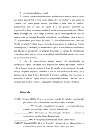 3. crise de auto-referência pessoal
       É a crise do homem consigo mesmo na medida em que ocorre a corrosão da sua
auto-estima pessoal. Sob a nova ordem salarial, deve-se “quebrar” a auto-estima do
“trabalho vivo” como pessoa humana, reduzindo-o a mera “força de trabalho”
comprometida com os ideais do capital. É o que podemos denominar de
despersonalização do homem que trabalha. É a redução da pessoa àquilo que o filósofo
Martin Heidegger (em “Ser e Tempo”) denomina de das Man (segundo ele, das Man
esquece-se de sua liberdade de escolha no mundo das possibilidades e passa a viver no
"É", as propriedades que o mundo lhe atribui. "É", no conformismo da massa, mais uma
"ovelha no rebanho"). Deste modo, a corrosão da auto-estima é a redução do “núcleo
humano-genérico” às disposições valorativas do capital. É uma forma de estranhamento
que dilacera (ou desefetiva) o ser genérico do homem. É o sentido do estranhamento
como alienação da vida do gênero como vida da individualidade pessoal intervertida
em individualidade de classe.
       A   crise   de   auto-referência      pessoal   decorre   da    intensificação   da
manipulação/”captura” da subjetividade da pessoa que trabalho pelo capital. Primeiro,
reduz o homem como ser genérico à força de trabalho como mercadoria. Segundo,
ameaça, no plano imaginário, simbólico e real, as individualidades de classe com a
demissão de sua força de força de trabalho. É um mote ideológico para constranger a
auto-estima e abrir no “espaço interior” da subjetividade humana, “ brechas” para a
emulação paradoxal de operários e empregados implicados no trabalho estranhado.




       Bibliografia


ALVES, Giovanni (2000). O novo (e precário) mundo do trabalho: reestruturação
           produtiva e crise do sindicalismo. São Paulo, Editora Boitempo.
_______________(1999) Trabalho e mundialização do capital – A nova degradação do
           trabalho no capitalismo global. Londrina, Editora Práxis.
______________(2007). Dimensões da Reestruturação Produtiva – Ensaios de
           sociologia do trabalho. Bauru, Editora Praxis.
______________(2009) A condição de proletariedade, Bauru, Editora Praxis.
ANTUNES, Ricardo (1995). Adeus Ao Trabalho? – Ensaio sobre as Metamorfoses e a
           Centralidade do Mundo do Trabalho, Editora Cortez, São Paulo.
 