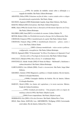 _________________(1999). Os sentidos do trabalho: ensaio sobre a afirmação e a
           negação do trabalho. São Paulo, Editora Boitempo.
ARANTES, Otília (1998) Urbanismo em fim de linha: e outros estudos sobre o colapso
           da modernização arquitetônika. São Paulo, Edusp.
BAUMAN, Zygmunt (2000) Modernidade Líquida, Jorge Zahar Editores, São Paulo.
BAKTIN, Mikhail (2001) O freudismo. São Paulo: Editora Perspectivas.
BIHR, Alain (1998) Da Grande Noite à Alternativa (O Movimento Operário em Crise).
           São Paulo, Editora Boitempo.
BAUDRILLARD, Jean (2007) A sociedade de consumo. Lisboa, Edições 70.
BOYER, Robert (1986). La Fléxibilité du travail en Europe, Ed. La Découverte, Paris
CHESNAIS, François (1996) A mundialização do capital. São Paulo, Editora Xamã.
CHESNAIS, François (Org.) (1998) A mundialização financeira – gênese, custos e
           riscos. São Paulo, Editora Xamã.
_______________________ (2005) A finança mundializada – raízes sociais e políticas,
           configuração, conseqüências. São Paulo, Editora Boitempo.
FREUD, Sigmund (2006) “O Inconsciente” In Obras Psicológicas de Sigmundo Freud
           – Escritos sobre a Psicologia do Inconsciente, São Paulo: Editora Imago.
FOUCAULT, Michel (1994). Dits et Écrits, V. 4, Gallimard: Paris.
FONTENELLE, Isleide Arruda (2002) O Nome da Marca – McDonald’s, fetichismo e
           cultura descartável. São Paulo, Editora Boitempo.
GARCIA-ROZA, Luis Alfredo (2004). Freud e o inconsciente. São Paulo: Jorge Zahar
           Editores.
GRAMSCI, Antonio (1984) Maquiavel, a política e o Estado moderno. Rio de Janeiro,
           Editora Civilização Brasileira.
________________(1984b) Concepção dialética da história. Rio de Janeiro, Editora
           Civilização Brasileira.
HARVEY, David (1990). Los limites del capitalismo y la teoria marxista. México,
           Fondo de Cultura Econômica.
______________ (1992). Condição pós-moderna – Uma pesquisa sobre as origens da
           mudança cultural (1992). São Paulo. Edições Loyola.
______________(2004) O novo imperialismo. São Paulo, Edições Loyola.
HOBSBAWN, Eric (2001) A Era dos Extremos. São Paulo: Editora Paz e Terra
HOLZ, Hans Heinz; KOFLER, Leo; ABENDROTH, Wolfgang (1969) Conversando
           com Lukács. Rio de Janeiro, Editora Paz e Terra.
 