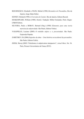 ROUDINESCO, Elizabeth e PLON, Michel (1998) Dicionário de Psicanálise, Rio de
           Janeiro, Jorge Zahar Editor.
SENNET, Richard (1998) A Corrosão do Caráter. Rio de Janeiro, Editora Record.
SHAKESPEARE, William (1988). Hamlet. Tradução: Millor Fernandes. Porto Alegre:
LP&M Editora.
SILVEIRA, Paulo e DORAY, Bernard (Org.) (1989) Elementos para uma teoria
           marxista da subjetividade. São Paulo, Editora Vértice.
VASAPOLLO, Luciano (2005) O trabalho atípico e a precariedade. São Paulo.
           Expressão Popular.
ZARETSKY, Eli (2006) Segredos da alma – Uma história sociocultural da psicanálise.
           São Paulo, Editora Cultrix.
ZIZEK, Slavoj (2003) “Fétichisme et subjetivation interpassive”, Actuel Marx, No. 34.
           Paris, Presses Universitaires de France (PUF).
 