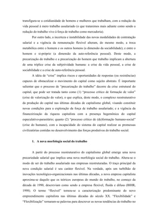 transfigura-se a cotidianidade de homens e mulheres que trabalham, com a redução da
vida pessoal à mero trabalho assalariado (o que trataremos mais adiante como sendo a
redução do trabalho vivo à força de trabalho como mercadoria).
       Por outro lado, a incerteza e instabilidade das novas modalidades de contratação
salarial e a vigência da remuneração flexível alteram, do mesmo modo, a troca
metabólica entre o homem e os outros homens (a dimensão da sociabilidade); e entre o
homem e si-próprio (a dimensão da auto-referência pessoal). Deste modo, a
precarização do trabalho e a precarização do homem que trabalho implicam a abertura
de uma tríplice crise da subjetividade humana: a crise da vida pessoal, a crise de
sociabilidade e a crise de auto-referência pessoal.
       A idéia de “crise” implica riscos e oportunidades de respostas (ou resistências)
capazes de obstaculizar o movimento do capital como sujeito abstrato. É importante
salientar que o processo de “precarização do trabalho” decorre da crise estrutural do
capital, que pode ser tratada tanto como (1) “processo crítico de formação de valor”
(crise de valorização do valor), o que explica, deste modo, o complexo reestruturativo
da produção do capital nas últimas décadas de capitalismo global, visando constituir
novas condições para a exploração da força de trabalho assalariado; e a vigência da
financeirização da riqueza capitalista com a presença hegemônica do capital
especulativo-parasitário; quanto (2) “processo crítico de (de)formação humano-social”
(crise do humano), com a incapacidade do sistema do capital realizar as promessas
civilizatórias contidas no desenvolvimento das forças produtivas do trabalho social.


       1. A nova morfologia social do trabalho


       A partir do processo reestruturativo do capitalismo global emerge uma nova
precariedade salarial que implica uma nova morfologia social do trabalho. Altera-se o
modo de ser do trabalho assalariado nas empresas reestruturadas. O traço principal da
nova condição salarial é seu caráter flexível. Na verdade, após um turbilhão de
inovações tecnológico-organizacionais nas últimas décadas, a nova empresa capitalista
aproxima-se daquilo que os teóricos europeus do mundo do trabalho, no começo da
década de 1990, descreviam como sendo a empresa flexível, fluida e difusa (BIHR,
1998). O termo “flexível” tornou-se a caracterização predominante do novo
empreendimento capitalista nas últimas décadas do século XX. “Flexibilidade” e
“Flexibilização” tornaram-se palavras para descrever as novas tendências do trabalho no
 