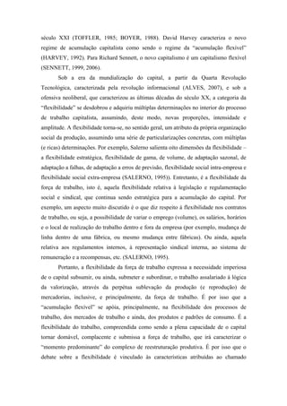 século XXI (TOFFLER, 1985; BOYER, 1988). David Harvey caracteriza o novo
regime de acumulação capitalista como sendo o regime da “acumulação flexível”
(HARVEY, 1992). Para Richard Sennett, o novo capitalismo é um capitalismo flexível
(SENNETT, 1999, 2006).
       Sob a era da mundialização do capital, a partir da Quarta Revolução
Tecnológica, caracterizada pela revolução informacional (ALVES, 2007), e sob a
ofensiva neoliberal, que caracterizou as últimas décadas do século XX, a categoria da
“flexibilidade” se desdobrou e adquiriu múltiplas determinações no interior do processo
de trabalho capitalista, assumindo, deste modo, novas proporções, intensidade e
amplitude. A flexibilidade torna-se, no sentido geral, um atributo da própria organização
social da produção, assumindo uma série de particularizações concretas, com múltiplas
(e ricas) determinações. Por exemplo, Salerno salienta oito dimensões da flexibilidade –
a flexibilidade estratégica, flexibilidade de gama, de volume, de adaptação sazonal, de
adaptação a falhas, de adaptação a erros de previsão, flexibilidade social intra-empresa e
flexibilidade social extra-empresa (SALERNO, 1995)). Entretanto, é a flexibilidade da
força de trabalho, isto é, aquela flexibilidade relativa à legislação e regulamentação
social e sindical, que continua sendo estratégica para a acumulação do capital. Por
exemplo, um aspecto muito discutido é o que diz respeito à flexibilidade nos contratos
de trabalho, ou seja, a possibilidade de variar o emprego (volume), os salários, horários
e o local de realização do trabalho dentro e fora da empresa (por exemplo, mudança de
linha dentro de uma fábrica, ou mesmo mudança entre fábricas). Ou ainda, aquela
relativa aos regulamentos internos, à representação sindical interna, ao sistema de
remuneração e a recompensas, etc. (SALERNO, 1995).
       Portanto, a flexibilidade da força de trabalho expressa a necessidade imperiosa
de o capital subsumir, ou ainda, submeter e subordinar, o trabalho assalariado à lógica
da valorização, através da perpétua sublevação da produção (e reprodução) de
mercadorias, inclusive, e principalmente, da força de trabalho. É por isso que a
“acumulação flexível” se apóia, principalmente, na flexibilidade dos processos de
trabalho, dos mercados de trabalho e ainda, dos produtos e padrões de consumo. É a
flexibilidade do trabalho, compreendida como sendo a plena capacidade de o capital
tornar domável, complacente e submissa a força de trabalho, que irá caracterizar o
“momento predominante” do complexo de reestruturação produtiva. É por isso que o
debate sobre a flexibilidade é vinculado às características atribuídas ao chamado
 