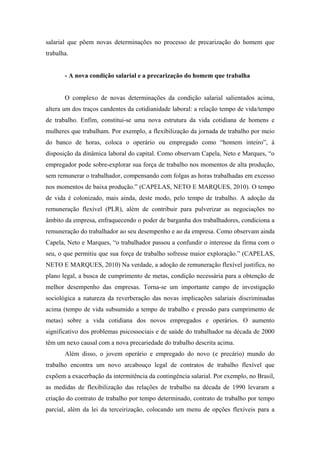 salarial que põem novas determinações no processo de precarização do homem que
trabalha.


       - A nova condição salarial e a precarização do homem que trabalha


       O complexo de novas determinações da condição salarial salientados acima,
altera um dos traços candentes da cotidianidade laboral: a relação tempo de vida/tempo
de trabalho. Enfim, constitui-se uma nova estrutura da vida cotidiana de homens e
mulheres que trabalham. Por exemplo, a flexibilização da jornada de trabalho por meio
do banco de horas, coloca o operário ou empregado como “homem inteiro”, à
disposição da dinâmica laboral do capital. Como observam Capela, Neto e Marques, “o
empregador pode sobre-explorar sua força de trabalho nos momentos de alta produção,
sem remunerar o trabalhador, compensando com folgas as horas trabalhadas em excesso
nos momentos de baixa produção.” (CAPELAS, NETO E MARQUES, 2010). O tempo
de vida é colonizado, mais ainda, deste modo, pelo tempo de trabalho. A adoção da
remuneração flexível (PLR), além de contribuir para pulverizar as negociações no
âmbito da empresa, enfraquecendo o poder de barganha dos trabalhadores, condiciona a
remuneração do trabalhador ao seu desempenho e ao da empresa. Como observam ainda
Capela, Neto e Marques, “o trabalhador passou a confundir o interesse da firma com o
seu, o que permitiu que sua força de trabalho sofresse maior exploração.” (CAPELAS,
NETO E MARQUES, 2010) Na verdade, a adoção de remuneração flexível justifica, no
plano legal, a busca de cumprimento de metas, condição necessária para a obtenção de
melhor desempenho das empresas. Torna-se um importante campo de investigação
sociológica a natureza da reverberação das novas implicações salariais discriminadas
acima (tempo de vida subsumido a tempo de trabalho e pressão para cumprimento de
metas) sobre a vida cotidiana dos novos empregados e operários. O aumento
significativo dos problemas psicossociais e de saúde do trabalhador na década de 2000
têm um nexo causal com a nova precariedade do trabalho descrita acima.
       Além disso, o jovem operário e empregado do novo (e precário) mundo do
trabalho encontra um novo arcabouço legal de contratos de trabalho flexível que
expõem a exacerbação da intermitência da contingência salarial. Por exemplo, no Brasil,
as medidas de flexibilização das relações de trabalho na década de 1990 levaram a
criação do contrato de trabalho por tempo determinado, contrato de trabalho por tempo
parcial, além da lei da terceirização, colocando um menu de opções flexíveis para a
 