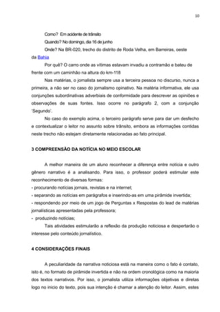 10
Como? Em acidente de trânsito
Quando? No domingo, dia 16 de junho
Onde? Na BR-020, trecho do distrito de Roda Velha, em Barreiras, oeste
da Bahia
Por quê? O carro onde as vítimas estavam invadiu a contramão e bateu de
frente com um caminhão na altura do km-118
Nas matérias, o jornalista sempre usa a terceira pessoa no discurso, nunca a
primeira, a não ser no caso do jornalismo opinativo. Na matéria informativa, ele usa
conjunções subordinativas adverbiais de conformidade para descrever as opiniões e
observações de suas fontes. Isso ocorre no parágrafo 2, com a conjunção
‘Segundo’.
No caso do exemplo acima, o terceiro parágrafo serve para dar um desfecho
e contextualizar o leitor no assunto sobre trânsito, embora as informações contidas
neste trecho não estejam diretamente relacionadas ao fato principal.
3 COMPREENSÃO DA NOTÍCIA NO MEIO ESCOLAR
A melhor maneira de um aluno reconhecer a diferença entre notícia e outro
gênero narrativo é a analisando. Para isso, o professor poderá estimular este
reconhecimento de diversas formas:
- procurando notícias jornais, revistas e na internet;
- separando as notícias em parágrafos e inserindo-as em uma pirâmide invertida;
- respondendo por meio de um jogo de Perguntas x Respostas do lead de matérias
jornalísticas apresentadas pela professora;
- produzindo notícias;
Tais atividades estimularão a reflexão da produção noticiosa e despertarão o
interesse pelo conteúdo jornalístico.
4 CONSIDERAÇÕES FINAIS
A peculiaridade da narrativa noticiosa está na maneira como o fato é contato,
isto é, no formato de pirâmide invertida e não na ordem cronológica como na maioria
dos textos narrativos. Por isso, o jornalista utiliza informações objetivas e diretas
logo no inicio do texto, pois sua intenção é chamar a atenção do leitor. Assim, estes
 