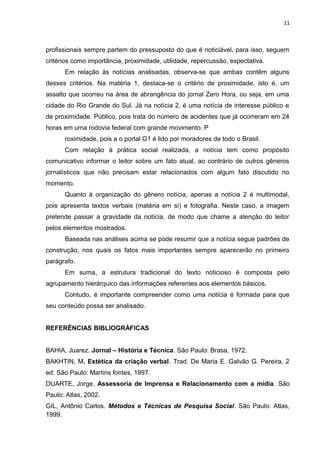 11
profissionais sempre partem do pressuposto do que é noticiável, para isso, seguem
critérios como importância, proximidade, utilidade, repercussão, expectativa.
Em relação às notícias analisadas, observa-se que ambas contêm alguns
desses critérios. Na matéria 1, destaca-se o critério de proximidade, isto é, um
assalto que ocorreu na área de abrangência do jornal Zero Hora, ou seja, em uma
cidade do Rio Grande do Sul. Já na notícia 2, é uma notícia de interesse público e
de proximidade. Público, pois trata do número de acidentes que já ocorreram em 24
horas em uma rodovia federal com grande movimento. P
roximidade, pois a o portal G1 é lido por moradores de todo o Brasil.
Com relação à prática social realizada, a notícia tem como propósito
comunicativo informar o leitor sobre um fato atual, ao contrário de outros gêneros
jornalísticos que não precisam estar relacionados com algum fato discutido no
momento.
Quanto à organização do gênero notícia, apenas a notícia 2 é multimodal,
pois apresenta textos verbais (matéria em si) e fotografia. Neste caso, a imagem
pretende passar a gravidade da notícia, de modo que chame a atenção do leitor
pelos elementos mostrados.
Baseada nas análises acima se pode resumir que a notícia segue padrões de
construção, nos quais os fatos mais importantes sempre aparecerão no primeiro
parágrafo.
Em suma, a estrutura tradicional do texto noticioso é composta pelo
agrupamento hierárquico das informações referentes aos elementos básicos.
Contudo, é importante compreender como uma notícia é formada para que
seu conteúdo possa ser analisado.
REFERÊNCIAS BIBLIOGRÁFICAS
BAHIA, Juarez. Jornal – História e Técnica. São Paulo: Brasa, 1972.
BAKHTIN, M. Estética da criação verbal. Trad. De Maria E. Galvão G. Pereira. 2
ed. São Paulo: Martins fontes, 1997.
DUARTE, Jorge. Assessoria de Imprensa e Relacionamento com a mídia. São
Paulo: Atlas, 2002.
GIL, Antônio Carlos. Métodos e Técnicas de Pesquisa Social. São Paulo: Atlas,
1999.
 