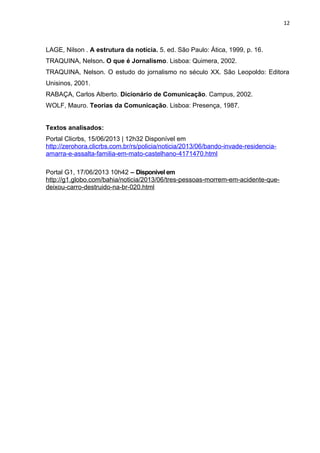 12
LAGE, Nilson . A estrutura da notícia. 5. ed. São Paulo: Ática, 1999, p. 16.
TRAQUINA, Nelson. O que é Jornalismo. Lisboa: Quimera, 2002.
TRAQUINA, Nelson. O estudo do jornalismo no século XX. São Leopoldo: Editora
Unisinos, 2001.
RABAÇA, Carlos Alberto. Dicionário de Comunicação. Campus, 2002.
WOLF, Mauro. Teorias da Comunicação. Lisboa: Presença, 1987.
Textos analisados:
Portal Clicrbs, 15/06/2013 | 12h32 Disponível em
http://zerohora.clicrbs.com.br/rs/policia/noticia/2013/06/bando-invade-residencia-
amarra-e-assalta-familia-em-mato-castelhano-4171470.html
Portal G1, 17/06/2013 10h42 – Disponível em
http://g1.globo.com/bahia/noticia/2013/06/tres-pessoas-morrem-em-acidente-que-
deixou-carro-destruido-na-br-020.html
 
