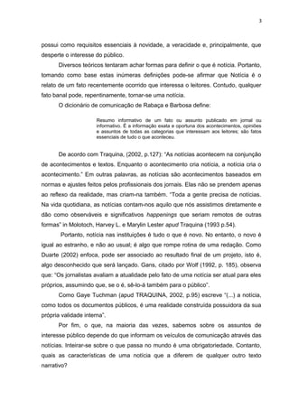 3
possui como requisitos essenciais à novidade, a veracidade e, principalmente, que
desperte o interesse do público.
Diversos teóricos tentaram achar formas para definir o que é notícia. Portanto,
tomando como base estas inúmeras definições pode-se afirmar que Notícia é o
relato de um fato recentemente ocorrido que interessa o leitores. Contudo, qualquer
fato banal pode, repentinamente, tornar-se uma notícia.
O dicionário de comunicação de Rabaça e Barbosa define:
Resumo informativo de um fato ou assunto publicado em jornal ou
informativo. É a informação exata e oportuna dos acontecimentos, opiniões
e assuntos de todas as categorias que interessam aos leitores; são fatos
essenciais de tudo o que aconteceu.
De acordo com Traquina, (2002, p.127): “As notícias acontecem na conjunção
de acontecimentos e textos. Enquanto o acontecimento cria notícia, a notícia cria o
acontecimento.” Em outras palavras, as notícias são acontecimentos baseados em
normas e ajustes feitos pelos profissionais dos jornais. Elas não se prendem apenas
ao reflexo da realidade, mas criam-na também. “Toda a gente precisa de notícias.
Na vida quotidiana, as notícias contam-nos aquilo que nós assistimos diretamente e
dão como observáveis e significativos happenings que seriam remotos de outras
formas” in Molotoch, Harvey L. e Marylin Lester apud Traquina (1993 p.54).
Portanto, notícia nas instituições é tudo o que é novo. No entanto, o novo é
igual ao estranho, e não ao usual; é algo que rompe rotina de uma redação. Como
Duarte (2002) enfoca, pode ser associado ao resultado final de um projeto, isto é,
algo desconhecido que será lançado. Gans, citado por Wolf (1992, p. 185), observa
que: “Os jornalistas avaliam a atualidade pelo fato de uma notícia ser atual para eles
próprios, assumindo que, se o é, sê-lo-á também para o público”.
Como Gaye Tuchman (apud TRAQUINA, 2002, p.95) escreve “(...) a notícia,
como todos os documentos públicos, é uma realidade construída possuidora da sua
própria validade interna”.
Por fim, o que, na maioria das vezes, sabemos sobre os assuntos de
interesse público depende do que informam os veículos de comunicação através das
notícias. Inteirar-se sobre o que passa no mundo é uma obrigatoriedade. Contanto,
quais as características de uma notícia que a diferem de qualquer outro texto
narrativo?
 