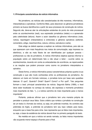 4
1.1Principais características da notícia informativa
No jornalismo, as notícias são caracterizadas de três maneiras, informativas,
interpretativas e opinativas. Conforme Melo, para descrever os gêneros jornalísticos
primeiro se busca identifica-los a partir de seus processos de construção de notícia.
Segundo ele, deve-se ater às articulações existentes do ponto de vista processual
entre os acontecimentos (real), sua expressão jornalística (relato) e a apreensão
pela coletividade (leitura). Assim o autor classifica os gêneros informativos (nota,
notícia, reportagem (interpretativo) e entrevista) e gêneros opinativos (editorial,
comentário, artigo, resenha/crítica, coluna, crônica, caricatura e carta).
Este artigo se deterá apenas a explicar as notícias informativas, pois são as
que aparecem com mais frequência nos meios de comunicação, seja impresso ou
eletrônico, e são as mais fáceis de ser identificadas por qualquer pessoa -
profissionais ou não do jornalismo. A notícia informativa objetiva apenas informar a
população sobre um determinado fato e não situar o leitor - ouvinte sobre os
acontecimentos, levando em conta os antecedentes da ocorrência, as repercussões
e as reações que podem provocar como ocorre no jornalismo interpretativo e
opinativo.
Desta forma, a notícia informativa possui características próprias quanto à sua
construção e que são muito conhecidas entre os profissionais do jornalismo. Ao
elaborar um texto em formato noticioso, o jornalista toma por base seis questões
básicas: O que?, Quando? Onde? Quem? Como? e Por quê?. Tais perguntas
formam o lead, principal característica da notícia. Segundo Bahia (1999), o lead
deve estar localizado no começo da notícia, ele expressa o momento jornalístico
mais importante do fato. “(...) a notícia caminha do mais importante para o menos
importante”.
Portanto, pode-se afirmar que o jornalismo tem uma maneira própria de
perceber e produzir seus fatos. Outro critério que norteia o jornalista na construção
de um texto é o formato da notícia, ou seja, em pirâmide invertida. Ao contrário das
pirâmides do Egito, a pirâmide do jornalismo tem seu topo voltado para baixo,
enquanto que a base fica para cima. Isso representa que os fatos mais importantes,
ou seja, a base da existência da notícia deverá ficar no primeiro parágrafo do texto.
Na medida em que a notícia vai sendo narrada, os fatos menos importantes
vão ocupando menor espaço e ficando para o final.
 