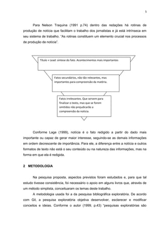 5
Para Nelson Traquina (1991 p.74) dentro das redações há rotinas de
produção de notícia que facilitam o trabalho dos jornalistas e já está intrínseca em
seu sistema de trabalho. “As rotinas constituem um elemento crucial nos processos
de produção de notícia”.
Conforme Lage (1999), notícia é o fato redigido a partir do dado mais
importante ou capaz de gerar maior interesse, seguindo-se as demais informações
em ordem decrescente de importância. Para ele, a diferença entre a notícia e outros
formatos de texto não está o seu conteúdo ou na natureza das informações, mas na
forma em que ela é redigida.
2 METODOLOGIA
Na pesquisa proposta, aspectos previstos foram estudados e, para que tal
estudo tivesse consistência, foi necessário o apoio em alguns livros que, através de
um método simplista, conceituaram os temas deste trabalho.
A metodologia usada foi a da pesquisa bibliográfica exploratória. De acordo
com Gil, a pesquisa exploratória objetiva desenvolver, esclarecer e modificar
conceitos e ideias. Conforme o autor (1999, p.43) “pesquisas exploratórias são
Título + Lead: síntese do fato. Acontecimentos mais importantes
Fatos secundários, não tão relevantes, mas
importantes para compreensão da matéria.
Fatos irrelevantes. Que servem para
finalizar o texto, mas que se forem
omitidos não prejudicarão a
compreensão da noticia.
 