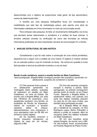 6
desenvolvidas com o objetivo de proporcionar visão geral, de tipo aproximativo,
acerca de determinado fato”.
A escolha por uma pesquisa bibliográfica levou em consideração a
credibilidade que este tipo de metodologia possui, pois aponta uma série de
informações coletadas em livros renomados no meio da comunicação social.
Para embasar esta pesquisa, foi feito um levantamento bibliográfico nos livros
que abordam temas relacionados a Jornalismo e à análise de duas notícias. A
amostra utilizada consiste na verificação de como são formadas as notícias
informativas publicadas em dois importantes veículos de comunicação G1 e Clicrbs.
3 ANÁLISE ESTRUTURAL DE UMA NOTÍCIA
Considerando o que foi visto sobre a construção de uma notícia jornalística,
deparamo-nos a seguir com a análise de uma notícia. O objetivo é mostrar através
de um exemplo prático o que foi mostrado na teoria. Na notícia em questão é muito
fácil perceber a técnica da pirâmide invertida e o uso do lead.
Bando invade residência, amarra e assalta família em Mato Castelhano
Após perseguição, Brigada Militar conseguiu prender três suspeitos e apreender um
adolescente, suspeitos de cometerem o assalto
[1] Três pessoas foram presas e
um adolescente apreendido na
madrugada deste sábado, suspeitas
de realizarem um assalto em Mato
Castelhano, no norte do Estado. De
acordo com a Brigada Militar, por volta
das 19h30min de sexta-feira, cinco
assaltantes renderam uma família, na
localidade de Rincão da Esperança,
interior do município, e levaram
celulares, talões de cheque,
eletrodomésticos, uma motosserra e
uma espingarda, mais de R$ 600 em
dinheiro e outros objetos.
[2] Os bandidos amarram a
família enquanto carregavam os
objetos da casa em um veículo,
segundo a BM.
[3] Uma das pessoas conseguiu
escapar e chamou a polícia. Após
perseguição, os policiais conseguiram
abordar parte do bando, já em Passo
Fundo. Segundo a Brigada Militar, o
adolescente relatou aos policiais que
parte dos objetos roubados estavam
na casa de um dos seus irmãos, que
também teria participado da ação.
[4] A Brigada Militar se dirigiu
até a residência do suspeito, na Rua
Rodrigues Lopes, Bairro Petropólis e
efetuou a prisão do suspeito, além de
recuperar parte dos objetos roubados
em Mato Castelhano.
[5] Um dos bandidos ainda
estaria foragido, de acordo com a BM.
Os três homens foram encaminhados
ao Presídio Regional de Passo Fundo.
 