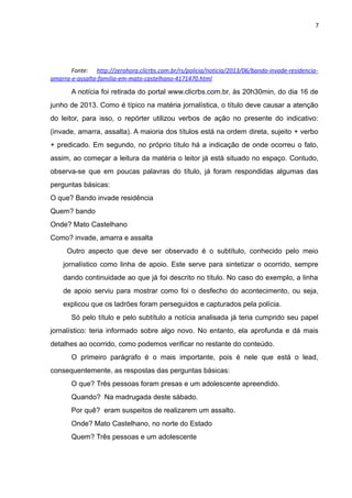 7
Fonte: http://zerohora.clicrbs.com.br/rs/policia/noticia/2013/06/bando-invade-residencia-
amarra-e-assalta-familia-em-mato-castelhano-4171470.html
A notícia foi retirada do portal www.clicrbs.com.br, às 20h30min, do dia 16 de
junho de 2013. Como é típico na matéria jornalística, o título deve causar a atenção
do leitor, para isso, o repórter utilizou verbos de ação no presente do indicativo:
(invade, amarra, assalta). A maioria dos títulos está na ordem direta, sujeito + verbo
+ predicado. Em segundo, no próprio título há a indicação de onde ocorreu o fato,
assim, ao começar a leitura da matéria o leitor já está situado no espaço. Contudo,
observa-se que em poucas palavras do título, já foram respondidas algumas das
perguntas básicas:
O que? Bando invade residência
Quem? bando
Onde? Mato Castelhano
Como? invade, amarra e assalta
Outro aspecto que deve ser observado é o subtítulo, conhecido pelo meio
jornalístico como linha de apoio. Este serve para sintetizar o ocorrido, sempre
dando continuidade ao que já foi descrito no título. No caso do exemplo, a linha
de apoio serviu para mostrar como foi o desfecho do acontecimento, ou seja,
explicou que os ladrões foram perseguidos e capturados pela polícia.
Só pelo título e pelo subtítulo a notícia analisada já teria cumprido seu papel
jornalístico: teria informado sobre algo novo. No entanto, ela aprofunda e dá mais
detalhes ao ocorrido, como podemos verificar no restante do conteúdo.
O primeiro parágrafo é o mais importante, pois é nele que está o lead,
consequentemente, as respostas das perguntas básicas:
O que? Três pessoas foram presas e um adolescente apreendido.
Quando? Na madrugada deste sábado.
Por quê? eram suspeitos de realizarem um assalto.
Onde? Mato Castelhano, no norte do Estado
Quem? Três pessoas e um adolescente
 