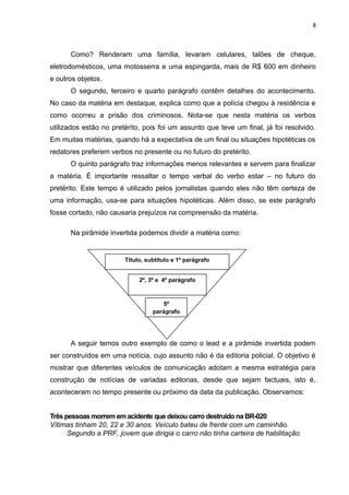 8
Como? Renderam uma família, levaram celulares, talões de cheque,
eletrodomésticos, uma motosserra e uma espingarda, mais de R$ 600 em dinheiro
e outros objetos.
O segundo, terceiro e quarto parágrafo contêm detalhes do acontecimento.
No caso da matéria em destaque, explica como que a polícia chegou à residência e
como ocorreu a prisão dos criminosos. Nota-se que nesta matéria os verbos
utilizados estão no pretérito, pois foi um assunto que teve um final, já foi resolvido.
Em muitas matérias, quando há a expectativa de um final ou situações hipotéticas os
redatores preferem verbos no presente ou no futuro do pretérito.
O quinto parágrafo traz informações menos relevantes e servem para finalizar
a matéria. É importante ressaltar o tempo verbal do verbo estar – no futuro do
pretérito. Este tempo é utilizado pelos jornalistas quando eles não têm certeza de
uma informação, usa-se para situações hipotéticas. Além disso, se este parágrafo
fosse cortado, não causaria prejuízos na compreensão da matéria.
Na pirâmide invertida podemos dividir a matéria como:
A seguir temos outro exemplo de como o lead e a pirâmide invertida podem
ser construídos em uma notícia, cujo assunto não é da editoria policial. O objetivo é
mostrar que diferentes veículos de comunicação adotam a mesma estratégia para
construção de notícias de variadas editorias, desde que sejam factuais, isto é,
aconteceram no tempo presente ou próximo da data da publicação. Observamos:
Três pessoas morrem em acidente que deixou carro destruído na BR-020
Vítimas tinham 20, 22 e 30 anos. Veículo bateu de frente com um caminhão.
Segundo a PRF, jovem que dirigia o carro não tinha carteira de habilitação.
2º, 3º e 4º parágrafo
Título, subtítulo e 1º parágrafo
5º
parágrafo
 