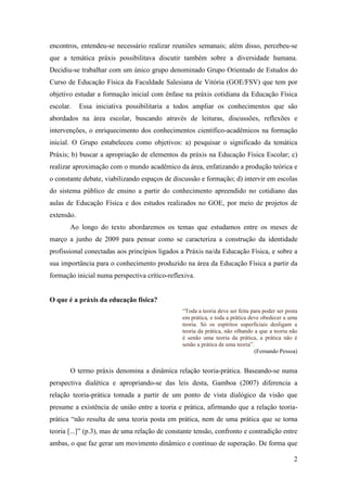 encontros, entendeu-se necessário realizar reuniões semanais; além disso, percebeu-se
que a temática práxis possibilitava discutir também sobre a diversidade humana.
Decidiu-se trabalhar com um único grupo denominado Grupo Orientado de Estudos do
Curso de Educação Física da Faculdade Salesiana de Vitória (GOE/FSV) que tem por
objetivo estudar a formação inicial com ênfase na práxis cotidiana da Educação Física
escolar.    Essa iniciativa possibilitaria a todos ampliar os conhecimentos que são
abordados na área escolar, buscando através de leituras, discussões, reflexões e
intervenções, o enriquecimento dos conhecimentos científico-acadêmicos na formação
inicial. O Grupo estabeleceu como objetivos: a) pesquisar o significado da temática
Práxis; b) buscar a apropriação de elementos da práxis na Educação Física Escolar; c)
realizar aproximação com o mundo acadêmico da área, enfatizando a produção teórica e
o constante debate, viabilizando espaços de discussão e formação; d) intervir em escolas
do sistema público de ensino a partir do conhecimento apreendido no cotidiano das
aulas de Educação Física e dos estudos realizados no GOE, por meio de projetos de
extensão.
       Ao longo do texto abordaremos os temas que estudamos entre os meses de
março a junho de 2009 para pensar como se caracteriza a construção da identidade
profissional conectadas aos princípios ligados a Práxis na/da Educação Física, e sobre a
sua importância para o conhecimento produzido na área da Educação Física a partir da
formação inicial numa perspectiva crítico-reflexiva.


O que é a práxis da educação física?
                                                “Toda a teoria deve ser feita para poder ser posta
                                                em prática, e toda a prática deve obedecer a uma
                                                teoria. Só os espíritos superficiais desligam a
                                                teoria da prática, não olhando a que a teoria não
                                                é senão uma teoria da prática, a prática não é
                                                senão a prática de uma teoria”.
                                                                               (Fernando Pessoa)


       O termo práxis denomina a dinâmica relação teoria-prática. Baseando-se numa
perspectiva dialética e apropriando-se das leis desta, Gamboa (2007) diferencia a
relação teoria-prática tomada a partir de um ponto de vista dialógico da visão que
presume a existência de união entre a teoria e prática, afirmando que a relação teoria-
prática “não resulta de uma teoria posta em prática, nem de uma prática que se torna
teoria [...]” (p.3), mas de uma relação de constante tensão, confronto e contradição entre
ambas, o que faz gerar um movimento dinâmico e contínuo de superação. De forma que

                                                                                                2
 