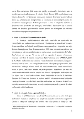 teoria. Essa certamente foi/é umas das grandes preocupações importantes para a
existência e manutenção do grupo de estudos. Diante disso, o GOE contribui através de
leituras, discussões e vivências em campo, com pretensão de orientar a construção da
práxis que certamente será fator prioritário na construção da identidade profissional dos
acadêmicos em seu processo de formação inicial. Assim, os integrantes do GOE se
percebem como estudantes em formação, entendendo a necessidade de se colocar
sempre em processo, possibilitando assumir postura de investigador do cotidiano
escolar e de sua própria atuação profissional.


A práxis da educação física na formação inicial
        A formação inicial/acadêmica não pode prescindir da construção de
competências que trarão ao futuro profissional a fundamentação necessária à formação
de sua identidade profissional, possibilitando-o a contextualizar e historicizar sua ação
docente. Seguindo essa linha de pensamento, o GOE trata a respeito da práxis e sua
importância no universo acadêmico, que se traduz em um embate antagônico do “saber-
fazer”, tendo em vista que “O ser não pode ser separado do pensar, o homem da
natureza, a atividade da matéria, o sujeito do objeto” (Gramsci apud GAMBOA, 2007,
p. 9). Muitos profissionais da Educação Física atuam sem embasamento pedagógico-
filosófico, sem ter clara a sua concepção educacional e de sujeito que quer formar. Sem
dúvida que a formação acrítica resulta em ações irrefletidas no campo da Educação
Física, o que o GOE busca superar. O grupo percebe a importância da busca do
conhecimento através das leituras, embates nas reuniões e pela própria intervenção, que
em alguns casos já vem sendo realizada para a comunidade do entorno da Faculdade
Salesiana de Vitória que freqüenta os projetos sociais2 oferecidos por esta instituição.
Nestes projetos de extensão busca qualificar mais ainda sua formação. O GOE tem
consciência que aprende para exercer a práxis, mas também aprende pela ação da práxis
na formação inicial/acadêmica.


A práxis da educação física: aspectos históricos
        Souza Jr. (1999) comenta o estudo de Manacorda, no qual o autor alerta para
analisarmos “acerca da relação ou não-relação da educação dos homens das palavras
(ensino do saber) com a educação dos homens e das ações (ensino do fazer)” (p. 118).

2
 A FSV mantém projetos de extensão com o Município de Vitória e com o CESAM (Centro Salesiano do
adolescente aprendiz).

                                                                                              4
 