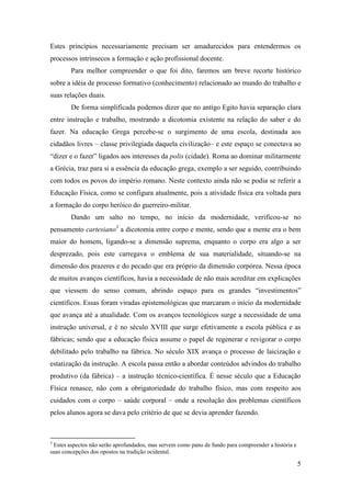 Estes princípios necessariamente precisam ser amadurecidos para entendermos os
processos intrínsecos a formação e ação profissional docente.
        Para melhor compreender o que foi dito, faremos um breve recorte histórico
sobre a idéia de processo formativo (conhecimento) relacionado ao mundo do trabalho e
suas relações duais.
        De forma simplificada podemos dizer que no antigo Egito havia separação clara
entre instrução e trabalho, mostrando a dicotomia existente na relação do saber e do
fazer. Na educação Grega percebe-se o surgimento de uma escola, destinada aos
cidadãos livres – classe privilegiada daquela civilização– e este espaço se conectava ao
“dizer e o fazer” ligados aos interesses da polis (cidade). Roma ao dominar militarmente
a Grécia, traz para si a essência da educação grega, exemplo a ser seguido, contribuindo
com todos os povos do império romano. Neste contexto ainda não se podia se referir a
Educação Física, como se configura atualmente, pois a atividade física era voltada para
a formação do corpo heróico do guerreiro-militar.
        Dando um salto no tempo, no início da modernidade, verificou-se no
pensamento cartesiano3 a dicotomia entre corpo e mente, sendo que a mente era o bem
maior do homem, ligando-se a dimensão suprema, enquanto o corpo era algo a ser
desprezado, pois este carregava o emblema de sua materialidade, situando-se na
dimensão dos prazeres e do pecado que era próprio da dimensão corpórea. Nessa época
de muitos avanços científicos, havia a necessidade de não mais acreditar em explicações
que viessem do senso comum, abrindo espaço para os grandes “investimentos”
científicos. Essas foram viradas epistemológicas que marcaram o início da modernidade
que avança até a atualidade. Com os avanços tecnológicos surge a necessidade de uma
instrução universal, e é no século XVIII que surge efetivamente a escola pública e as
fábricas; sendo que a educação física assume o papel de regenerar e revigorar o corpo
debilitado pelo trabalho na fábrica. No século XIX avança o processo de laicização e
estatização da instrução. A escola passa então a abordar conteúdos advindos do trabalho
produtivo (da fábrica) – a instrução técnico-científica. É nesse século que a Educação
Física renasce, não com a obrigatoriedade do trabalho físico, mas com respeito aos
cuidados com o corpo – saúde corporal – onde a resolução dos problemas científicos
pelos alunos agora se dava pelo critério de que se devia aprender fazendo.



3
 Estes aspectos não serão aprofundados, mas servem como pano de fundo para compreender a história e
suas concepções dos opostos na tradição ocidental.

                                                                                                      5
 
