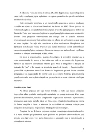 A Educação Física no início do século XX, além da prescrição médico-higienista
passa então a receber os jogos, a ginástica e o esporte, para além das questões voltadas a
aptidão física e saúde.
       Outro momento importante a ser mencionado apresenta-se com as mudanças
ocorridas no contexto educacional brasileiro na década de 1980. Nesse período de
redemocratização da sociedade brasileira surgiram propostas pedagógicas no âmbito da
Educação Física que buscavam legitimar o papel pedagógico dessa área no domínio
escolar. Estas propostas estabeleceram um diálogo com as ciências humanas
proporcionando assim uma visão diferenciada em relação ao ser humano no que tange
ao trato corporal. Ou seja, elas ampliaram a visão estritamente biologizante que
perdurava na Educação Física, propondo que outras dimensões fossem contempladas
nas propostas pedagógicas, mais especificamente, os aspectos sócio-culturais e políticos
inerentes às relações humanas (BRACHT, 1999).
       Em meio a investimentos e avanços tecnológicos é necessário entender que a
nossa compreensão de mundo e das coisas que nele se encontram são fragmentos
herdados de tradições dicotômicas opostas, pois desde a antiguidade a relação da
essência do “ser” e do mundo se constituía através de tensões – homem/mulher,
quente/frio, corpo/mente, saber/fazer. Essas são impressões que nos levam a melhor
compreensão da necessidade de romper com as oposições binárias, principalmente
quando ancoradas na relação teoria-prática, que aqui se torna nosso objeto de estudo por
excelência.


Considerações finais
       As idéias expostas até aqui foram tratadas a partir das nossas primeiras
impressões sobre a relação teoria-prática estudadas em nossos encontros. Com esses
primeiros investimentos, tentando compreender os processos inerentes à ação docente,
entendemos que muito trabalho há de ser feito, pois a relação teoria-prática não ocorre
de forma tranqüila e linear, e sabemos da necessidade de maiores esforços para
chegarmos à investigação propriamente dita (a partir da intervenção).
       Pesquisar é o ato de buscar respostas em dado contexto para determinadas ações.
E é neste sentido que pleiteamos ações pautadas no professor crítico-reflexivo que
acredita em alçar esses vôos para alcançarmos a educação para a transformação e
emancipação humana.


                                                                                        6
 