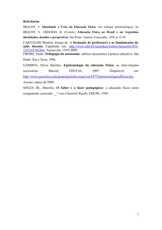 Referências
BRACHT, V. Identidade e Crise da Educação Física: um enfoque epistemológico. In:
BRACHT, V. CRISORIO, R. (Coords.) Educação Física no Brasil e na Argentina:
identidades, desafios e perspectivas. São Paulo: Autores Associados, 1999, p.13-30.
CARVALHO Marlene Araújo de. A formação de professores e os fundamentos da
ação docente. Capturado em: http://www.ufpi.br/mesteduc/eventos/iiencontro/GT-
1/GT-01-04.htm. Acesso em: 15/01/2009.
FREIRE, Paulo. Pedagogia da autonomia: saberes necessários à prática educativa. São
Paulo: Paz e Terra, 1996.
GAMBOA, Sílvio Sánchez. Epistemologia da educação Física: as inter-relações
necessárias.        Maceió:          EDUFAL,            2007.        Disponível       em:
http://www.geocities.com/grupoepisteduc/arquivos/EP732epistemologiaedfisica.doc.
Acesso: março de 2009.
SOUZA JR., Marcílio. O Saber e o fazer pedagógicos: a educação física como
componente curricular __? isso é história! Recife: EDUPE, 1999.




                                                                                        7
 